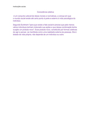 Instituições sociais


                             Consciência coletiva

 é um conjunto cultural de ideias morais e normativas, a crença em que
o mundo social existe até certo ponto à parte e externo à vida psicológica do
indivíduo.

Segundo Durkheim "para que exista o fato social é preciso que pelo menos
vários indivíduos tenham misturado sua ações e que dessa combinação tenha
surgido um produto novo". Esse produto novo, constituído por formas coletivas
de agir e pensar, se manifesta como uma realidade externa às pessoas. Ele é
dotado de vida própria, não depende de um indivíduo ou outro
 