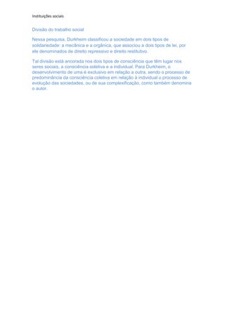 Instituições sociais


Divisão do trabalho social

Nessa pesquisa, Durkheim classificou a sociedade em dois tipos de
solidariedade: a mecânica e a orgânica, que associou a dois tipos de lei, por
ele denominados de direito repressivo e direito restitutivo.

Tal divisão está ancorada nos dois tipos de consciência que têm lugar nos
seres sociais, a consciência coletiva e a individual. Para Durkheim, o
desenvolvimento de uma é exclusivo em relação a outra, sendo o processo de
predominância da consciência coletiva em relação à individual o processo de
evolução das sociedades, ou de sua complexificação, como também denomina
o autor.
 