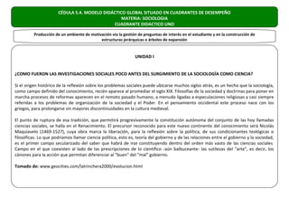 CÉDULA 5.4. MODELO DIDÁCTICO GLOBAL SITUADO EN CUADRANTES DE DESEMPEÑO
                                                  MATERIA: SOCIOLOGIA
                                              CUADRANTE DIDACTICO UNO

          Producción de un ambiente de motivación vía la gestión de preguntas de interés en el estudiante y en la construcción de
                                            estructuras jerárquicas o árboles de expansión


                                                                UNIDAD I


¿COMO FUERON LAS INVESTIGACIONES SOCIALES POCO ANTES DEL SURGIMIENTO DE LA SOCIOLOGÍA COMO CIENCIA?

Si el origen histórico de la reflexión sobre los problemas sociales puede ubicarse muchos siglos atrás, es un hecho que la sociología,
como campo definido del conocimiento, recién aparece al promediar el siglo XIX. Filosofías de la sociedad y doctrinas para poner en
marcha procesos de reformas aparecen en el remoto pasado humano, a menudo ligadas a especulaciones religiosas y casi siempre
referidas a los problemas de organización de la sociedad y el Poder. En el pensamiento occidental este proceso nace con los
griegos, para prolongarse sin mayores discontinuidades en la cultura medieval.

El punto de ruptura de esa tradición, que permitirá progresivamente la constitución autónoma del conjunto de las hoy llamadas
ciencias sociales, se halla en el Renacimiento. El precursor reconocido para este nuevo continente del conocimiento será Nicolás
Maquiavelo (1469-1527), cuya obra marca la liberación, para la reflexión sobre la política, de sus condicionantes teológicas o
filosóficas. Lo que podríamos llamar ciencia política, esto es, teoría del gobierno y de las relaciones entre el gobierno y la sociedad,
es el primer campo secularizado del saber que habrá de irse constituyendo dentro del orden más vasto de las ciencias sociales.
Campo en el que coexisten al lado de las prescripciones de lo científico -aún balbuceante- las sutilezas del "arte", es decir, los
cánones para la acción que permitan diferenciar al "buen" del "mal" gobierno.

Tomado de: www.geocities.com/latrinchera2000/evolucion.html
 