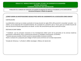 CÉDULA 5.4.1 MODELO DIDÁCTICO GLOBAL SITUADO EN CUADRANTES DE DESEMPEÑO
                                             MATERIA: SOCIOLOGIA
                                   CUADRANTE DIDACTICO UNO CONTINUACIÓN

      Producción de un ambiente de motivación vía la gestión de preguntas de interés en el estudiante y en la construcción de
                                        estructuras jerárquicas o árboles de expansión



¿COMO FUERON LAS INVESTIGACIONES SOCIALES POCO ANTES DEL SURGIMIENTO DE LA SOCIOLOGÍA COMO CIENCIA?

CONTINUACIÓN:

La problemática social que se estaba suscitando en Europa durante los siglos XVIII y XIX aumentó la necesidad proceder a un
análisis ya una evaluación de la sociedad existente, de su pasado de su presente y de su futuro; pero ya no desde el punto de
vista de vista de la Filosofía especulativa sino desde un área del conocimiento que diera cuenta de lo social.

POSTURA DE SAINT SIMON:

 * Estableció que los principios necesarios en las investigaciones deben partir de los generados en las ciencias modernas
(astronomía, matemáticas, física, y química) para alcanzar un verdadero conocimiento: el científico.
* Sostenía que para estudiar el hecho social era imprescindible el estatuto científico.
•Sienta las bases de su propuesta para indagar el hecho social y terminar con la simple especulación.

Tomado de: Ontiveros, T. y Peralta V. (2001). Sociología 1. México; Ed. Quinto Sol.
 