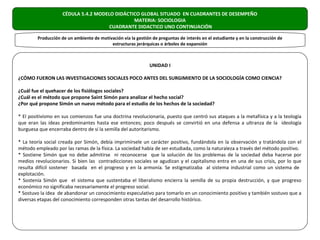 CÉDULA 5.4.2 MODELO DIDÁCTICO GLOBAL SITUADO EN CUADRANTES DE DESEMPEÑO
                                               MATERIA: SOCIOLOGIA
                                      CUADRANTE DIDACTICO UNO CONTINUACIÓN

        Producción de un ambiente de motivación vía la gestión de preguntas de interés en el estudiante y en la construcción de
                                          estructuras jerárquicas o árboles de expansión



                                                              UNIDAD I

¿CÓMO FUERON LAS INVESTIGACIONES SOCIALES POCO ANTES DEL SURGIMIENTO DE LA SOCIOLOGÍA COMO CIENCIA?

¿Cuál fue el quehacer de los fisiólogos sociales?
¿Cuál es el método que propone Saint Simón para analizar el hecho social?
¿Por qué propone Simón un nuevo método para el estudio de los hechos de la sociedad?

* El positivismo en sus comienzos fue una doctrina revolucionaria, puesto que centró sus ataques a la metafísica y a la teología
que eran las ideas predominantes hasta ese entonces; poco después se convirtió en una defensa a ultranza de la ideología
burguesa que encerraba dentro de sí la semilla del autoritarismo.

* La teoría social creada por Simón, debía imprimírsele un carácter positivo, fundándola en la observación y tratándola con el
método empleado por las ramas de la física. La sociedad había de ser estudiada, como la naturaleza a través del método positivo.
* Sostiene Simón que no debe admitirse ni reconocerse que la solución de los problemas de la sociedad deba hacerse por
medios revolucionarios. Si bien las contradicciones sociales se agudizan y el capitalismo entra en una de sus crisis, por lo que
resulta difícil sostener basada en el progreso y en la armonía. Se estigmatizaba al sistema industrial como un sistema de
explotación.
* Sostenía Simón que el sistema que sustentaba el liberalismo encierra la semilla de su propia destrucción, y que progreso
económico no significaba necesariamente el progreso social.
* Sostuvo la idea de abandonar un conocimiento especulativo para tomarlo en un conocimiento positivo y también sostuvo que a
diversas etapas del conocimiento corresponden otras tantas del desarrollo histórico.
 