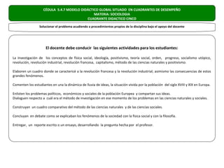 CÉDULA 5.4.7 MODELO DIDÁCTICO GLOBAL SITUADO EN CUADRANTES DE DESEMPEÑO
                                               MATERIA: SOCIOLOGIA
                                           CUADRANTE DIDACTICO CINCO

                 Solucionar el problema acudiendo a procedimientos propios de la disciplina bajo el apoyo del docente




                      El docente debe conducir las siguientes actividades para los estudiantes:

La investigación de los conceptos de física social, ideología, positivismo, teoría social, orden, progreso, socialismo utópico,
revolución, revolución industrial, revolución francesa, capitalismo, método de las ciencias naturales y positivismo.

Elaboren un cuadro donde se caractericé a la revolución francesa y la revolución industrial; asimismo las consecuencias de estos
grandes fenómenos.

Comenten los estudiantes en una la dinámica de lluvia de ideas, la situación vivida por la población del siglo XVIII y XIX en Europa.

Enlisten los problemas políticos, económicos y sociales de la población Europea y compartan sus ideas.
Dialoguen respecto a cuál era el método de investigación en ese momento de los problemas en las ciencias naturales y sociales.

Construyan un cuadro comparativo del método de las ciencias naturales y de las ciencias sociales.

Concluyan en debate como se explicaban los fenómenos de la sociedad con la física social y con la filosofía.

Entregar, un reporte escrito o un ensayo, desarrollando la pregunta hecha por el profesor.
 