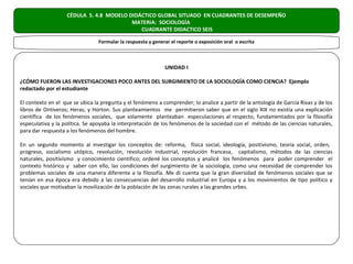 CÉDULA 5. 4.8 MODELO DIDÁCTICO GLOBAL SITUADO EN CUADRANTES DE DESEMPEÑO
                                         MATERIA: SOCIOLOGÍA
                                            CUADRANTE DIDACTICO SEIS

                                Formular la respuesta y generar el reporte o exposición oral o escrita



                                                             UNIDAD I

¿CÓMO FUERON LAS INVESTIGACIONES POCO ANTES DEL SURGIMIENTO DE LA SOCIOLOGÍA COMO CIENCIA? Ejemplo
redactado por el estudiante

El contexto en el que se ubica la pregunta y el fenómeno a comprender; lo analice a partir de la antología de García Rivas y de los
libros de Ontiveros; Heras; y Horton. Sus planteamientos me permitieron saber que en el siglo XIX no existía una explicación
científica de los fenómenos sociales, que solamente planteaban especulaciones al respecto, fundamentados por la filosofía
especulativa y la política. Se apoyaba la interpretación de los fenómenos de la sociedad con el método de las ciencias naturales,
para dar respuesta a los fenómenos del hombre.

En un segundo momento al investigar los conceptos de: reforma, física social, ideología, positivismo, teoría social, orden,
progreso, socialismo utópico, revolución, revolución industrial, revolución francesa, capitalismo, métodos de las ciencias
naturales, positivismo y conocimiento científico; ordené los conceptos y analicé los fenómenos para poder comprender el
contexto histórico y saber con ello, las condiciones del surgimiento de la sociología, como una necesidad de comprender los
problemas sociales de una manera diferente a la filosofía. Me di cuenta que la gran diversidad de fenómenos sociales que se
tenían en esa época era debido a las consecuencias del desarrollo industrial en Europa y a los movimientos de tipo político y
sociales que motivaban la movilización de la población de las zonas rurales a las grandes urbes.
 