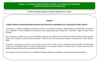 CÉDULA 5. 4.9 MODELO DIDÁCTICO GLOBAL SITUADO EN CUADRANTES DE DESEMPEÑO
                                     CUADRANTE DIDACTICO SEIS CONTINUACIÓN


                                Formular la respuesta y generar el reporte o exposición oral o escrita




                                                             UNIDAD I

¿CÓMO FUERON LAS INVESTIGACIONES SOCIALES POCO ANTES DEL SURGIMIENTO DE LA SOCIOLOGÍA COMO CIENCIA?

Al comparar el método empleado en las ciencias sociales y en las ciencias naturales, según Ontiveros y Peralta 2001, me percate
que se aplicaba el mismo método de comprensión, pues consideraban que las leyes de la naturaleza regían la acción de los
hombres.

Hoy se sabe que no debe ser así, pues la sociedad se rige por otras reglas que este mismo ha creado. Dándome cuenta que los
hechos de la sociedad no pueden tratarse de igual forma. Pero en ese momento ese aspecto no estaba claro ( Heras Sánchez
2002).

Finalmente concluí que al carecerse en esa época de una ciencia social y con un método propio de estudio; los fenómenos
sociales eran entendidos desde una postura especulativa y sin sustento. Utilizando el método de las ciencias naturales, pero
dándole el carácter de social a las acciones de los hombres..

Fue evidente que ante la ausencia de un método de estudio propio de la sociología se propusiera el método descriptivo.
 