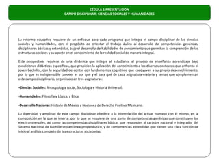 CÉDULA 1 PRESENTACIÓN
                                CAMPO DISCIPLINAR: CIENCIAS SOCIALES Y HUMANIDADES




La reforma educativa requiere de un enfoque para cada programa que integra el campo disciplinar de las ciencias
sociales y humanidades, con el propósito de orientar el trabajo áulico al desarrollo de competencias genéricas,
disciplinares básicas y extendidas, bajo el desarrollo de habilidades de pensamiento que permitan la comprensión de las
estructuras sociales y su aporte en el conocimiento de la realidad social de manera integral.

Esta perspectiva, requiere de una dinámica que integre al estudiante al proceso de enseñanza aprendizaje bajo
condiciones didácticas específicas, que propicien la aplicación del conocimiento a los diversos contextos que enfrenta el
joven bachiller, con la seguridad de contar con fundamentos cognitivos que coadyuven a su propio desenvolvimiento;
por lo que es indispensable conocer el por qué y el para qué de cada asignatura-materia y temas que complementan
este campo disciplinario, organizado en tres asignaturas:

-Ciencias Sociales: Antropología social, Sociología e Historia Universal.

-Humanidades: Filosofía y Lógica, y Ética

-Desarrollo Nacional: Historia de México y Nociones de Derecho Positivo Mexicano.

La diversidad y amplitud de este campo disciplinar obedece a la interrelación del actuar humano con él mismo, en la
composición en la que se inserta: por lo que se requiere de una gama de competencias genéricas que constituyen los
ejes transversales, así como las competencias disciplinares básicas que responden al carácter nacional e integrador del
Sistema Nacional de Bachillerato en línea propedéutico, y de competencias extendidas que tienen una clara función de
inicio al análisis completo de las estructuras societorias.
 