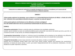 CÉDULA 6.4 MODELO DIDÁCTICO GLOBAL SITUADO EN CUADRANTES DE DESEMPEÑO
                                                MATERIA: SOCIOLOGIA
                                             CUADRANTE DIDACTICO UNO

         Producción de un ambiente de motivación vía la gestión de preguntas de interés en el estudiante y en la construcción de
                                           estructuras jerárquicas o árboles de expansión


                                                               UNIDAD II

¿Cómo pueden explicarse los desordenes que se vivieron en la Universidad Nacional Autónoma de México a finales de los 90s
ante la decisión de las autoridades de Rectoría de querer aumentar las cuotas de ingreso?

¿Cómo puede explicarse este fenómeno con las diferentes corrientes sociológicas?
Para ello también debe tener claro las características fundamentales de cada teoría a utilizar.

EJEMPLO:

•Perspectiva evolucionista: Enfocan su atención sobre las similitudes en las sociedades cambiantes.
Sostiene que los hombres no nacen con condiciones idénticas para su desarrollo: unos tienen más talento que otros, y por ello en
la existencia triunfan lo más fuertes, los individuos biológicamente más aptos.

•La perspectiva interaccionista: Se fijaría en la forma en que las necesidades de los estudiosos se han definido en las diferentes
épocas y en la manera en que las personas y los grupos han tratado unos con otros en la creación de la universidad.

•Perspectiva funcionalista: prestan mayor atención al consenso de valores, al orden y a la estabilidad.
Sostiene que los fenómenos sociales deben verse como cosas, hechos sociales, aquellos que presentan dos características
esenciales, a) maneras de actuar, pensar, o sentir, que existen independientemente de las condiciones individuales, y b) están
dotados de un poder imperativo o coercitivo.
 