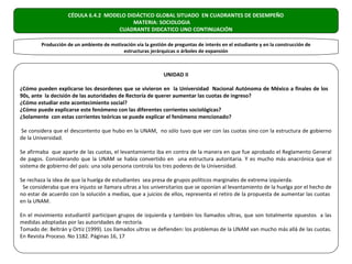 CÉDULA 6.4.2 MODELO DIDÁCTICO GLOBAL SITUADO EN CUADRANTES DE DESEMPEÑO
                                          MATERIA: SOCIOLOGIA
                                     CUADRANTE DIDCATICO UNO CONTINUACIÓN

         Producción de un ambiente de motivación vía la gestión de preguntas de interés en el estudiante y en la construcción de
                                           estructuras jerárquicas o árboles de expansión



                                                               UNIDAD II

¿Cómo pueden explicarse los desordenes que se vivieron en la Universidad Nacional Autónoma de México a finales de los
90s, ante la decisión de las autoridades de Rectoría de querer aumentar las cuotas de ingreso?
¿Cómo estudiar este acontecimiento social?
¿Cómo puede explicarse este fenómeno con las diferentes corrientes sociológicas?
¿Solamente con estas corrientes teóricas se puede explicar el fenómeno mencionado?

Se considera que el descontento que hubo en la UNAM, no sólo tuvo que ver con las cuotas sino con la estructura de gobierno
de la Universidad.

Se afirmaba que aparte de las cuotas, el levantamiento iba en contra de la manera en que fue aprobado el Reglamento General
de pagos. Considerando que la UNAM se había convertido en una estructura autoritaria. Y es mucho más anacrónica que el
sistema de gobierno del país: una sola persona controla los tres poderes de la Universidad.

Se rechaza la idea de que la huelga de estudiantes sea presa de grupos políticos marginales de extrema izquierda.
 Se consideraba que era injusto se llamara ultras a los universitarios que se oponían al levantamiento de la huelga por el hecho de
no estar de acuerdo con la solución a medias, que a juicios de ellos, representa el retiro de la propuesta de aumentar las cuotas
en la UNAM.

En el movimiento estudiantil participan grupos de izquierda y también los llamados ultras, que son totalmente opuestos a las
medidas adoptadas por las autoridades de rectoría.
Tomado de: Beltrán y Ortiz (1999). Los llamados ultras se defienden: los problemas de la UNAM van mucho más allá de las cuotas.
En Revista Proceso. No 1182. Páginas 16, 17
 