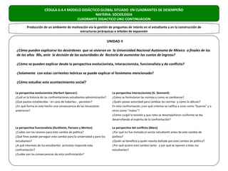 CÉDULA 6.4.4 MODELO DIDÁCTICO GLOBAL SITUADO EN CUADRANTES DE DESEMPEÑO
                                                 MATERIA: SOCIOLOGIA
                                       CUADRANTE DIDACTICO UNO CONTINUACION

        Producción de un ambiente de motivación vía la gestión de preguntas de interés en el estudiante y en la construcción de
                                          estructuras jerárquicas o árboles de expansión

                                                                          UNIDAD II

¿Cómo pueden explicarse los desórdenes que se vivieron en la Universidad Nacional Autónoma de México a finales de los
de los años 90s, ante la decisión de las autoridades de Rectoría de aumentar las cuotas de ingreso?

¿Cómo se pueden explicar desde la perspectiva evolucionista, interaccionista, funcionalista y de conflicto?

¿Solamente con estas corrientes teóricas se puede explicar el fenómeno mencionado?

¿Cómo estudiar este acontecimiento social?

La perspectiva evolucionista (Herbert Spencer):                              La perspectiva interaccionista (G. Simmenl):
¿Cuál es la historia de las confrontaciones estudiantes-administración?      ¿Cómo se formularon las normas y como se cambiaron?
¿Qué pautas establecidas - en caso de haberlas-, persisten?                  ¿Quién posee autoridad para cambiar las normas y como la obtuvo?
¿En qué forma es este hecho una consecuencia de las situaciones              En esta confrontación ¿con qué criterios se califica a unos como “buenos” y a
anteriores?                                                                  otros como “malos”?
                                                                             ¿Cómo surgió la tensión y que roles se desempeñaron conforme se iba
                                                                             desarrollando el espíritu de la confrontación?

La perspectiva funcionalista (Durkheim, Parsson y Merton)                    La perspectiva del conflicto (Marx)
¿Cuáles son las razones para este cambio de política?                        ¿Por qué no fue invitado el sector estudiantil antes de este cambio de
¿Qué fines puede perseguir este cambio para la universidad y para los        política?
estudiantes?                                                                 ¿Quién se beneficia y quién resulta dañado por este cambio de política?
¿A qué intereses de los estudiantes activistas responde esta                 ¿Por qué quiere este cambio tanto y por qué se oponen a éste, los
confrontación?                                                               estudiantes?
¿Cuáles son las consecuencias de esta confrontación?
 