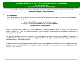 CÉDULA 6.4.7 MODELO DIDÁCTICO GLOBAL SITUADO EN CUADRANTES DE DESEMPEÑO
                                             MATERIA: SOCIOLOGIA
                                   CUADRANTE DIDACTICO UNO CONTINUACION

      Producción de un ambiente de motivación vía la gestión de preguntas de interés en el estudiante y en la construcción de
                                        estructuras jerárquicas o árboles de expansión


  SEGUNDA PARTE
  En el siguiente artículo se presenta el mensaje del Rector Barnes de Castro donde da su versión de los acuerdos para el
  aumento de las cuotas de ingreso.

                              El rector de la UNAM, Francisco Barnés de Castro, envío
                          un mensaje a la comunidad, en defensa de la Universidad Pública y
                                          contra la violencia y la intolerancia.


Francisco Barnés de Castro, rector de la Universidad Nacional Autónoma de México, envió un mensaje a la comunidad el
pasado 10 de marzo, a través de la Gaceta que edita la propia institución, “en defensa de la Universidad Pública: contra la
violencia y la intolerancia”.

A lo largo del mensaje se recuerda el trabajo y el intenso diálogo que han sostenido los cuerpos colegiados, comunidad y la
sociedad en torno a la propuesta de reforma del Reglamento General de Pagos de esta casa de estudios presentada por el
propio Rector el día 11 de febrero de 1999.

Se destacan las propuestas emanadas de los consejos técnicos de las 24 escuelas y facultades, de los consejos internos de
institutos y centros, así como las de los consejos técnicos de investigación por lo que, señala el Rector, se llegó a un amplio
consenso en seis principios:
 