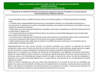 CÉDULA 6.4.8 MODELO DIDÁCTICO GLOBAL SITUADO EN CUADRANTES DE DESEMPEÑO
                                            MATERIA: SOCIOLOGIA
                                  CUADRANTE DIDACTICO UNO CONTINUACION

     Producción de un ambiente de motivación vía la gestión de preguntas de interés en el estudiante y en la construcción de
                                       estructuras jerárquicas o árboles de expansión


 •- La Universidad ha sido, es y deberá continuar siendo una institución pública y un factor permanente de movilidad
 social.
 •- El Estado tiene la responsabilidad de proporcionar un presupuesto suficiente a la Universidad, para garantizar su
 funcionamiento. El subsidio que se reciba no sólo debe mantenerse, sino también incrementarse, en la medida en que las
 condiciones económicas lo permitan.
 •- Debe existir una mayor corresponsabilidad de la sociedad y, sobre todo, de aquellos que se benefician directamente de
 la Universidad, en apoyo a ella.
 •- Es necesario diversificar las fuentes de financiamiento, de modo que la Universidad disponga de recursos adicionales
 para cumplir óptimamente sus fines.
 •- Los recursos que se obtengan por concepto de cuotas y otros servicios a los estudiantes deben usarse, exclusivamente
 y de manera transparente, para mejorar los servicios que las escuelas y facultades les ofrecen.
 •- Nadie, absolutamente nadie, debe dejar de estudiar en la UNAM por razones económicas. Los estudiantes que no
 puedan pagar no tendrán que hacerlo.
Independientemente de estos puntos centrales, las diversas comisiones que revisaron la propuesta de reforma
incorporaron puntos como el número de hijos de una familia inscritos en la Universidad para otorgar exención de pagos,
así como la exención a hijos de trabajadores y académicos de la propia universidad, expresó Barnés de Castro.
Apuntó que en la propuesta que revisaron las Comisiones de Presupuestos y de Legislación del Consejo Universitario,
además de reiterar todos los puntos anteriores, se incorporó la sugerencia de tomar en cuenta el número de hijos de una
familia que asisten a la Universidad para otorgar exención de pago. La exención de cuotas a los hijos de trabajadores y
académicos de la propia Universidad sugerida por un consejo técnico, está prevista en los correspondientes contratos
colectivos de trabajo.
Señaló de manera destacada que, para que exista total transparencia en el manejo de recursos, las cantidades que
ingresen vía cuotas, irán directamente al Fondo para el Fortalecimiento de la Docencia, instancia creada por acuerdo del
Rector y del Patronato Universitario. Este fondo permitirá que los ingresos se canalicen a proyectos que presenten las
escuelas y facultades para mejorar los servicios educativos que prestan a sus alumnos.
 
