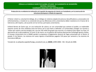 CÉDULA 6.4.9 MODELO DIDÁCTICO GLOBAL SITUADO EN CUADRANTES DE DESEMPEÑO
                                            MATERIA: SOCIOLOGIA
                                  CUADRANTE DIDACTICO UNO CONTINUACION

     Producción de un ambiente de motivación vía la gestión de preguntas de interés en el estudiante y en la construcción de
                                       estructuras jerárquicas o árboles de expansión


El Rector reiteró su voluntad de diálogo, de un diálogo sin violencia alejada de posturas descalificadoras y provocadora de
enfrentamientos, e insistió en su convicción de que las diferencias entre universitarios deben resolverse en el marco de la
tolerancia y del respeto, y de acuerdo con las normas y principios universitarios.

Enfatizó Barnés de Castro que, en una institución de cultura, en una universidad que sostiene el pueblo, es inadmisible
imponer puntos de vista mediante actos de fuerza; por lo que llama a defender a la Universidad, proteger sus recintos y
“evitar que nuestra casa de estudios sea, una vez más rehén de grupos que recurren a la violencia para lograr sus fines, en
detrimento de la vida académica”.El lunes 15 de marzo, en el auditorio del Instituto Nacional de Cardiología Ignacio Chávez,
El Consejo Universitario de la UNAM aprobó la propuesta al Reglamento General de Pagos presentada por el Rector el
pasado 11 de febrero. Los alumnos de nuevo ingreso al bachillerato pagarán 510 pesos por semestre y los alumnos de
licenciatura 680 pes

Tomado de: es.wikipedia.org/wiki/Huelga_estudiantil_de_la_UNAM_(1999-2000) - 53k –18 julio de 2008.
 
