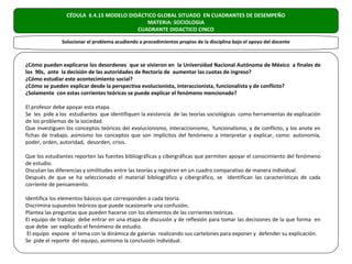 CÉDULA 6.4.15 MODELO DIDÁCTICO GLOBAL SITUADO EN CUADRANTES DE DESEMPEÑO
                                           MATERIA: SOCIOLOGIA
                                        CUADRANTE DIDACTICO CINCO

              Solucionar el problema acudiendo a procedimientos propios de la disciplina bajo el apoyo del docente



¿Cómo pueden explicarse los desordenes que se vivieron en la Universidad Nacional Autónoma de México a finales de
los 90s, ante la decisión de las autoridades de Rectoría de aumentar las cuotas de ingreso?
¿Cómo estudiar este acontecimiento social?
¿Cómo se pueden explicar desde la perspectiva evolucionista, interaccionista, funcionalista y de conflicto?
¿Solamente con estas corrientes teóricas se puede explicar el fenómeno mencionado?

El profesor debe apoyar esta etapa.
Se les pide a los estudiantes que identifiquen la existencia de las teorías sociológicas como herramientas de explicación
de los problemas de la sociedad.
Que investiguen los conceptos teóricos del evolucionismo, interaccionismo, funcionalismo, y de conflicto, y los anote en
fichas de trabajo, asimismo los conceptos que son implícitos del fenómeno a interpretar y explicar, como: autonomía,
poder, orden, autoridad, desorden, crisis.

Que los estudiantes reporten las fuentes bibliográficas y cibergráficas que permiten apoyar el conocimiento del fenómeno
de estudio.
Discutan las diferencias y similitudes entre las teorías y registren en un cuadro comparativo de manera individual.
Después de que se ha seleccionado el material bibliográfico y cibergráfico, se identifican las características de cada
corriente de pensamiento.

Identifica los elementos básicos que corresponden a cada teoría.
Discrimina supuestos teóricos que puede ocasionarle una confusión.
Plantea las preguntas que pueden hacerse con los elementos de las corrientes teóricas.
El equipo de trabajo debe entrar en una etapa de discusión y de reflexión para tomar las decisiones de la que forma en
que debe ser explicado el fenómeno de estudio.
 El equipo expone el tema con la dinámica de galerías realizando sus cartelones para exponer y defender su explicación.
Se pide el reporte del equipo, asimismo la conclusión individual.
 