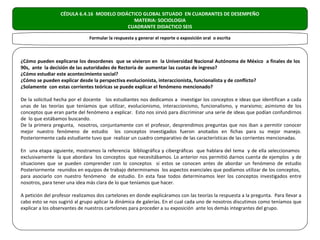 CÉDULA 6.4.16 MODELO DIDÁCTICO GLOBAL SITUADO EN CUADRANTES DE DESEMPEÑO
                                             MATERIA: SOCIOLOGIA
                                           CUADRANTE DIDACTICO SEIS

                               Formular la respuesta y generar el reporte o exposición oral o escrita



¿Cómo pueden explicarse los desordenes que se vivieron en la Universidad Nacional Autónoma de México a finales de los
90s, ante la decisión de las autoridades de Rectoría de aumentar las cuotas de ingreso?
¿Cómo estudiar este acontecimiento social?
¿Cómo se pueden explicar desde la perspectiva evolucionista, interaccionista, funcionalista y de conflicto?
¿Solamente con estas corrientes teóricas se puede explicar el fenómeno mencionado?

De la solicitud hecha por el docente los estudiantes nos dedicamos a investigar los conceptos e ideas que identifican a cada
unas de las teorías que teníamos que utilizar, evolucionismo, interaccionismo, funcionalismo, y marxismo; asimismo de los
conceptos que eran parte del fenómeno a explicar. Esto nos sirvió para discriminar una serie de ideas que podían confundirnos
de lo que estábamos buscando.
De la primera pregunta, nosotros, conjuntamente con el profesor, desprendimos preguntas que nos iban a permitir conocer
mejor nuestro fenómeno de estudio los conceptos investigados fueron anotados en fichas para su mejor manejo.
Posteriormente cada estudiante tuvo que realizar un cuadro comparativo de las características de las corrientes mencionadas.

En una etapa siguiente, mostramos la referencia bibliográfica y cibergráficas que hablara del tema y de ella seleccionamos
exclusivamente la que abordara los conceptos que necesitábamos. Lo anterior nos permitió darnos cuenta de ejemplos y de
situaciones que se pueden comprender con lo conceptos si estos se conocen antes de abordar un fenómeno de estudio
Posteriormente reunidos en equipos de trabajo determinamos los aspectos esenciales que podíamos utilizar de los conceptos,
para asociarlo con nuestro fenómeno de estudio. En esta fase todos determinamos leer los conceptos investigados entre
nosotros, para tener una idea más clara de lo que teníamos que hacer.

A petición del profesor realizamos dos cartelones en donde explicáramos con las teorías la respuesta a la pregunta. Para llevar a
cabo esto se nos sugirió al grupo aplicar la dinámica de galerías. En el cual cada uno de nosotros discutimos como teníamos que
explicar a los observantes de nuestros cartelones para proceder a su exposición ante los demás integrantes del grupo.
 