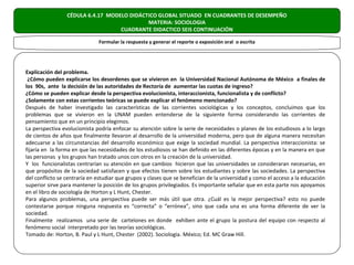 CÉDULA 6.4.17 MODELO DIDÁCTICO GLOBAL SITUADO EN CUADRANTES DE DESEMPEÑO
                                            MATERIA: SOCIOLOGIA
                                   CUADRANTE DIDACTICO SEIS CONTINUACIÓN

                              Formular la respuesta y generar el reporte o exposición oral o escrita




Explicación del problema.
 ¿Cómo pueden explicarse los desordenes que se vivieron en la Universidad Nacional Autónoma de México a finales de
los 90s, ante la decisión de las autoridades de Rectoría de aumentar las cuotas de ingreso?
¿Cómo se pueden explicar desde la perspectiva evolucionista, interaccionista, funcionalista y de conflicto?
¿Solamente con estas corrientes teóricas se puede explicar el fenómeno mencionado?
Después de haber investigado las características de las corrientes sociológicas y los conceptos, concluimos que los
problemas que se vivieron en la UNAM pueden entenderse de la siguiente forma considerando las corrientes de
pensamiento que en un principio elegimos.
La perspectiva evolucionista podría enfocar su atención sobre la serie de necesidades o planes de los estudiosos a lo largo
de cientos de años que finalmente llevaron al desarrollo de la universidad moderna, pero que de alguna manera necesitan
adecuarse a las circunstancias del desarrollo económico que exige la sociedad mundial. La perspectiva interaccionista: se
fijaría en la forma en que las necesidades de los estudiosos se han definido en las diferentes épocas y en la manera en que
las personas y los grupos han tratado unos con otros en la creación de la universidad.
Y los funcionalistas centrarían su atención en que cambios hicieron que las universidades se consideraran necesarias, en
que propósitos de la sociedad satisfacen y que efectos tienen sobre los estudiantes y sobre las sociedades. La perspectiva
del conflicto se centraría en estudiar que grupos y clases que se benefician de la universidad y como el acceso a la educación
superior sirve para mantener la posición de los grupos privilegiados. Es importante señalar que en esta parte nos apoyamos
en el libro de sociología de Horton y L Hunt, Chester.
Para algunos problemas, una perspectiva puede ser más útil que otra. ¿Cuál es la mejor perspectiva? esto no puede
contestarse porque ninguna respuesta es “correcta” o “errónea”, sino que cada una es una forma diferente de ver la
sociedad.
Finalmente realizamos una serie de cartelones en donde exhiben ante el grupo la postura del equipo con respecto al
fenómeno social interpretado por las teorías sociológicas.
Tomado de: Horton, B. Paul y L Hunt, Chester (2002). Sociología. México; Ed. MC Graw Hill.
 
