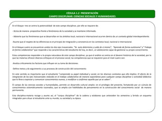 CÉDULA 1.2 PRESENTACIÓN
                                         CAMPO DISCIPLINAR: CIENCIAS SOCIALES Y HUMANIDADES


En el bloque tres se centra la potencialidad de este campo disciplinar, por ello se requiere de:

- Actúa de manera propositiva frente a fenómenos de la sociedad y se mantiene informado.

- Advierte que los fenómenos que se desarrollan en los ámbitos local, nacional e internacional ocurren dentro de un contexto global interdependiente.

-Asume que el respeto de las diferencias es el principio de integración y convivencia en los contextos local, nacional e internacional.

En el bloque cuatro se encuentran unidos los dos ejes trasversales: “Se auto determina y cuida de sí mismo”, “Aprende de forma autónoma” y” Trabaja
en forma colaborativa” que responde a las características del estudiante de hoy, es decir, un adolescente capaz de gestionar su propio conocimiento.

Estas competencias responden a la propia naturaleza de este campo disciplinar, ya que el análisis se centra en el devenir histórico de la sociedad, por lo
que las materias ofrecen diversos enfoques en el proceso social, las competencias que se requieren para el nivel cuatro son:

-Analiza críticamente los factores que influyen en su toma de decisiones.

-Define metas y da seguimiento a sus procesos de construcción del conocimiento

En este sentido es importante que el estudiante “comprenda su papel individual y social, en los diversos contextos que ello implica. El efecto de la
integración de los ejes transversales redunda en el trabajo colaborativo de manera espontánea para cualquier campo disciplinar o actividad didáctica
que lo lleva a expresar y comunicar conocimientos nuevos, o modificar o confirmar aquella que ya se saben”.

El campo de las ciencias sociales y humanidades, permite un desarrollo cultural amplio: en el privilegio del presente, fortalecido por un cúmulo de
conocimientos sistemáticamente razonados, que se amplia con habilidades de pensamiento en la construcción del conocimiento social de manera
permanente.

Esta disciplina-materia recoge y asume así, el “corpus disciplinar” de la cadena y eslabones que anteceden los semestres y brinda un esquema
integrador para situar al estudiante ante su mundo, su sociedad y su época
 