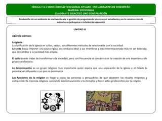 CÉDULA 7.4.1 MODELO DIDÁCTICO GLOBAL SITUADO EN CUADRANTES DE DESEMPEÑO
                                               MATERIA: SOCIOLOGIA
                                     CUADRANTE DIDACTICO UNO CONTINUACIÓN

      Producción de un ambiente de motivación vía la gestión de preguntas de interés en el estudiante y en la construcción de
                                        estructuras jerárquicas o árboles de expansión

                                                          UNIDAD III

Aportes teóricos:

La iglesia
La clasificación de la iglesia en cultos, sectas, son diferentes métodos de relacionarse con la sociedad.
La secta busca imponer una pauta rígida, de conducta ideal a sus miembros y esta interrelacionada más en ser tolerada,
que de cambiar a la sociedad más amplia.

El culto puede tratar de transformar a la sociedad, pero con frecuencia se concentra en la creación de una experiencia de
grupo satisfactoria.

La denominación es un grupo religioso más importante quien espera que una separación de la iglesia y el Estado le
permita ser influyente a un que no dominante

Las funciones de la religión es llegar a todas las personas y persuadirlas de que observen los rituales religiosos y
comprender la creencia religiosa apoyando económicamente a los templos y lleven actos predescritos por la religión.
 