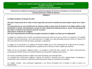 CÉDULA 7.4.2 MODELO DIDÁCTICO GLOBAL SITUADO EN CUADRANTES DE DESEMPEÑO
                                            MATERIA: SOCIOLOGIA
                                  CUADRANTE DIDACTICO UNO CONTINUACIÓN

     Producción de un ambiente de motivación vía la gestión de preguntas de interés en el estudiante y en la construcción de
                                       estructuras jerárquicas o árboles de expansión
                                                           UNIDAD III

La religión (La iglesia y los grupos de culto)

¿Por qué la mayor parte de los cultos no tiene larga vida y por qué los miembros de estos tienden a pasar de un culto a
otro?
¿Es conveniente que en una sociedad como la mexicana, donde la mayor parte de la gente es de religión católica se siga
permitiendo la entrada denominaciones o grupos de culto, sabiendo las experiencias que se tienen de estos grupos en
otros lados en donde no han sido bien vistas por sus actos?
¿Necesitamos realmente de la religión?
¿Por qué es aparentemente más fácil que los padres transmitan la religión a sus hijos que la irreligiosidad?

La religión se considera como un falso conocimiento puesto que trata con lo que es trivial o no existente y en realidad
refleja los intereses económicos de la clase dominante. La religión es el opio del pueblo porque le ofrece un “pastel en el
cielo” para distraerlo de la lucha de clases y prolongar su explotación.

La religión se ha convertido en el negocio de hombres hábiles que se han aprovechado de la ignorancia de la gente,
manipulándolos económica e ideológicamente, al grado de dar la vida por el culto o religión que profesan.

•Cada una de las principales religiones afecta a la sociedad a través del etnos cultural, -los valores dominantes-que
promueve pero también afecta a la sociedad mediante las asociaciones religiosas que estimula.

•En muchas sociedades sencillas la religión esta institucionalizada, pero desorganizada.
•La sociedad tiene instituciones religiosas: sistemas de práctica y creencias que están reglamentadas, formalizadas y
consideradas como necesarias e importantes prácticamente por todos los miembros de la sociedad.

•La religión cristiana    está sumamente organizada y sus formas principales son la eclesial, el culto, la secta y la
denominación.
 