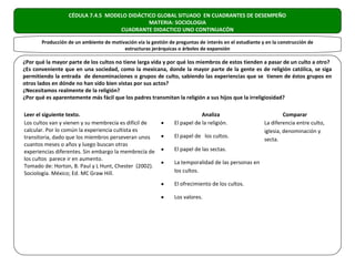 CÉDULA 7.4.5 MODELO DIDÁCTICO GLOBAL SITUADO EN CUADRANTES DE DESEMPEÑO
                                             MATERIA: SOCIOLOGIA
                                   CUADRANTE DIDACTICO UNO CONTINUACÓN

       Producción de un ambiente de motivación vía la gestión de preguntas de interés en el estudiante y en la construcción de
                                         estructuras jerárquicas o árboles de expansión

¿Por qué la mayor parte de los cultos no tiene larga vida y por qué los miembros de estos tienden a pasar de un culto a otro?
¿Es conveniente que en una sociedad, como la mexicana, donde la mayor parte de la gente es de religión católica, se siga
permitiendo la entrada de denominaciones o grupos de culto, sabiendo las experiencias que se tienen de éstos grupos en
otros lados en dónde no han sido bien vistas por sus actos?
¿Necesitamos realmente de la religión?
¿Por qué es aparentemente más fácil que los padres transmitan la religión a sus hijos que la irreligiosidad?

Leer el siguiente texto.                                                     Analiza                             Comparar
Los cultos van y vienen y su membrecía es difícil de       •     El papel de la religión.               La diferencia entre culto,
calcular. Por lo común la experiencia cultista es                                                       iglesia, denominación y
transitoria, dado que los miembros perseveran unos         •     El papel de los cultos.
                                                                                                        secta.
cuantos meses o años y luego buscan otras
experiencias diferentes. Sin embargo la membrecía de       •     El papel de las sectas.
los cultos parece ir en aumento.
                                                           •     La temporalidad de las personas en
Tomado de: Horton, B. Paul y L Hunt, Chester (2002).
Sociología. México; Ed. MC Graw Hill.                            los cultos.

                                                           •     El ofrecimiento de los cultos.

                                                           •     Los valores.
 