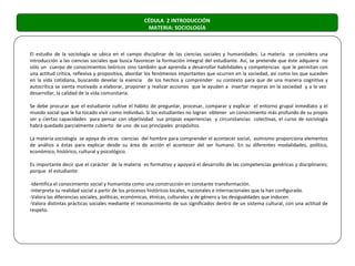 CÉDULA 2 INTRODUCCIÓN
                                                    MATERIA: SOCIOLOGÍA



El estudio de la sociología se ubica en el campo disciplinar de las ciencias sociales y humanidades. La materia se considera una
introducción a las ciencias sociales que busca favorecer la formación integral del estudiante. Así, se pretende que éste adquiera no
sólo un cuerpo de conocimientos teóricos sino también que aprenda a desarrollar habilidades y competencias que le permitan con
una actitud crítica, reflexiva y propositiva, abordar los fenómenos importantes que ocurren en la sociedad, así como los que suceden
en la vida cotidiana, buscando develar la esencia de los hechos y comprender su contexto para que de una manera cognitiva y
autocrítica se sienta motivado a elaborar, proponer y realizar acciones que le ayuden a insertar mejoras en la sociedad y a la vez
desarrollar, la calidad de la vida comunitaria.

Se debe procurar que el estudiante cultive el hábito de preguntar, procesar, comparar y explicar el entorno grupal inmediato y el
mundo social que le ha tocado vivir como individuo. Si los estudiantes no logran obtener un conocimiento más profundo de su propio
ser y ciertas capacidades para pensar con objetividad sus propias experiencias y circunstancias colectivas, el curso de sociología
habrá quedado parcialmente cubierto de uno de sus principales propósitos.

La materia sociología se apoya de otras ciencias del hombre para comprender el acontecer social, asimismo proporciona elementos
de análisis a éstas para explicar desde su área de acción el acontecer del ser humano. En su diferentes modalidades, político,
económico, histórico, cultural y psicológico.

Es importante decir que el carácter de la materia es formativo y apoyará el desarrollo de las competencias genéricas y disciplinares;
porque el estudiante:

-Identifica el conocimiento social y humanista como una construcción en constante transformación.
-Interpreta su realidad social a partir de los procesos históricos locales, nacionales e internacionales que la han configurado.
-Valora las diferencias sociales, políticas, económicas, étnicas, culturales y de género y las desigualdades que inducen.
-Valora distintas prácticas sociales mediante el reconocimiento de sus significados dentro de un sistema cultural, con una actitud de
respeto.
 