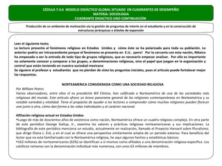 CÉDULA 7.4.6 MODELO DIDÁCTICO GLOBAL SITUADO EN CUADRANTES DE DESEMPEÑO
                                             MATERIA: SOCIOLOGIA
                                   CUADRANTE DIDACTICO UNO CONTINUACIÓN

       Producción de un ambiente de motivación vía la gestión de preguntas de interés en el estudiante y en la construcción de
                                         estructuras jerárquicas o árboles de expansión


Leer el siguiente texto.
La lectura presenta al fenómeno religioso en Estados Unidos y cómo éste se ha polarizado para toda su población. Lo
anterior podría ser intrascendente porque el fenómeno se presenta en E.U.. ¡pero! Por la cercanía con esta nación, México
ha empezado a ver la entrada de todo tipo de grupos religiosos, que es necesario empezar analizar. Por ello es importante
no solamente conocer y comparar a los grupos, o denominaciones religiosas, sino el papel que juegan en la organización y
control que están teniendo en nuestra sociedad mexicana
Se siguiere al profesor y estudiantes que no pierdan de vista las preguntas iníciales, pues el articulo puede fortalecer mejor
las respuestas.

                                NORTEAMERICA CONSIDERADA COMO UNA SOCIEDAD RELIGIOSA
 Por William Peters
 Varios observadores, entre ellos el ex presidente Bill Clinton, han calificado a Norteamérica de una de las sociedades más
 religiosas del mundo. Este artículo ofrece un breve panorama general de las religiones contemporáneas en Norteamérica y su
 notable variedad y vitalidad. Tiene el propósito de ayudar a los lectores a comprender cómo muchas religiones pueden florecer
 una junto a otra, cómo dan forma a las vidas individuales y al carácter nacional.

 Afiliación religiosa actual en Estados Unidos
 •Luego de más de doscientos años de existencia como nación, Norteamérica ofrece un cuadro religioso complejo. En otra parte
 de este periódico George Gallup, Jr., examina los valores y prácticas religiosas norteamericanas y sus implicaciones. La
 bibliografía de este periódico menciona un estudio, actualmente en realización, llamado el Proyecto Harvard sobre Pluralismo,
 que dirige Diana L. Eck, y en el cual se ofrece una perspectiva similarmente amplia de un periodo extenso. Para beneficio del
 lector que no está familiarizado con la Norteamérica religiosa, he aquí algunos hechos y estadísticas básicos:
 •163 millones de norteamericanos (63%) se identifican a sí mismos como afiliados a una denominación religiosa específica. Los
 católicos romanos son la denominación individual más numerosa, con unos 63 millones de miembros.
 
