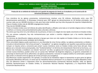 CÉDULA 7.4.7 MODELO DIDÁCTICO GLOBAL SITUADO EN CUADRANTES DE DESEMPEÑO
                                              MATERIA: SOCIOLOGIA
                                    CUADRANTE DIDACTICO UNO CONTINUACIÓN

       Producción de un ambiente de motivación vía la gestión de preguntas de interés en el estudiante y en la construcción de
                                         estructuras jerárquicas o árboles de expansión


•Los miembros de las iglesias protestantes norteamericanas totalizan unos 94 millones, distribuidos entre unas 220
denominaciones particulares. El Almanaque Universal para 1997 agrupa las denominaciones en 26 familias principales, que
cuentan cada una con 100.000 miembros o más, pero hace notar también que hay miles de grupos de creyentes independientes.
•Hay en Estados Unidos más de 300.000 congregaciones locales.
•Hay más de 530.000 clérigos.
•Viven en Estados Unidos unos 3,8 millones de judíos identificados o afiliados como tales en el sentido religioso (otros 2 millones
se definen a sí mismos como primordialmente judíos culturales o étnicos).
•Se estima que hay entre 3,5 y 3,8 millones de musulmanes; el Islam es la religión de más rápido crecimiento en Estados Unidos.
•En una semana cualquiera, hay más norteamericanos que asisten a eventos religiosos que a los eventos deportivos
profesionales.
•En términos de identificación religiosa personal, el grupo que crece con más rapidez en Estados Unidos es el de los ateos y
agnósticos (actualmente suman alrededor de 8 millones).
•Esta comunidad religiosa puede examinarse en una diversidad de otras formas válidas. Las iglesias protestantes se dividen a
menudo en denominaciones "de la línea principal" y "evangélicas". Las iglesias evangélicas son aquellas cuyas prácticas actuales
incluyen un impulso activo y consciente para atraer nuevos miembros, tanto en Estados Unidos como fuera del país. Estas
iglesias son a menudo menos jerarquizadas, más "fundamentalistas" en términos de interpretación literal de las Escrituras, y se
sienten más inclinadas a establecer una relación "personal" con Dios. Las iglesias de la línea principal se concentran menos en
reclutar nuevos miembros, pueden contar con un cuerpo más "definido" de dirigentes religiosos y, en general, comprenden un
porcentaje en disminución de los adherentes a las iglesias protestantes. Inclusive en la Iglesia Católica ha comenzado a aparecer
algo similar a la división entre las iglesias de la línea principal y las evangélicas.
Hay diferencias raciales importantes. Por ejemplo, el mundo de los metodistas negros lo representan en gran parte las Iglesias
Episcopales Metodistas Africanas, en tanto que los metodistas blancos pertenecen en su mayoría a la Iglesia Metodista Unida.
Hay una diferencia similar e importante entre los afronorteamericanos (Convención Nacional Bautista, USA); las Iglesias
Bautistas Norteamericanas en Estados Unidos; la Convención Nacional Bautista Progresista) y la mayormente blanca
Convención Bautista del Sur.
 