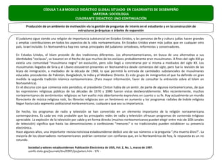 CÉDULA 7.4.8 MODELO DIDÁCTICO GLOBAL SITUADO EN CUADRANTES DE DESEMPEÑO
                                              MATERIA: SOCIOLOGIA
                                    CUADRANTE DIDACTICO UNO CONTINUACIÓN

       Producción de un ambiente de motivación vía la gestión de preguntas de interés en el estudiante y en la construcción de
                                         estructuras jerárquicas o árboles de expansión

El judaísmo sigue siendo una religión de importancia substancial en Estados Unidos, y las personas de fe y cultura judías hacen grandes
y amplias contribuciones en todos los aspectos de la vida norteamericana. En Estados Unidos viven más judíos que en cualquier otro
país, Israel incluido. En Norteamérica hay tres ramas principales del judaísmo: ortodoxos, reformistas y conservadores.

En Estados Unidos, el Islam procede de dos tradiciones diferentes. Los afronorteamericanos, en busca de una alternativa a sus
identidades "esclavas", se basaron en el hecho de que muchos de los esclavos probablemente eran musulmanes. A fines del siglo XIX ya
existía una comunidad "musulmana negra" en evolución, pero sólo llegó a concretarse por sí misma a mediados del siglo XX. Los
musulmanes llegados de Siria y el Líbano estuvieron presentes en Norteamérica desde comienzos del siglo, pero fue la revisión de las
leyes de inmigración, a mediados de la década de 1960, lo que permitió la entrada de cantidades substanciales de musulmanes
educados procedentes de Pakistán, Bangladesh, la India y el Mediano Oriente. Es este grupo de inmigrantes el que ha definido en gran
medida la segunda tradición islámica norteamericana. (Para mayor información, favor de consultar la entrevista sobre el Islam en
Norteamérica).
En el discurso con que comienza este periódico, el presidente Clinton habla de un sentir, de parte de algunos norteamericanos, de que
las expresiones religiosas públicas de las décadas de 1970 y 1980 fueron vistas desfavorablemente. Más recientemente, muchos
norteamericanos de sentimientos religiosos se han vuelto más abiertamente expresivos en cuanto a su fe. Hay actualmente un mundo
floreciente de música religiosa rock, las librerías religiosas son un fenómeno en aumento y los programas radiales de índole religiosa
llegan hasta cada segmento poblacional norteamericano, cualquiera que sea su importancia.

De hecho, los programas de radio y televisión se han convertido en un elemento importante de la religión norteamericana
contemporánea. Es cada vez más probable que las principales redes de radio y televisión ofrezcan programas de contenido religioso
apreciable. La explosión de la televisión por cable y en forma directa (muchos norteamericanos pueden elegir entre más de 100 canales
de televisión) significa que hasta las denominaciones o confesiones "menores" o no tradicionales pueden establecer su presencia
electrónica.
Hace algunos años, una importante revista noticiosa estadounidense dedicó uno de sus números a la pregunta "¿Ha muerto Dios?". La
mayoría de los observadores norteamericanos podrían contestar con confianza que, en la Norteamérica de hoy, la respuesta es un no
rotundo.

        Sociedad y valores estadounidenses Publicación Electrónica de USIS, Vol. 2, No. 1, marzo de 1997.
        usinfo.state.gov/journals/itsv/0397/ijss/peters.htm - 17k -
 