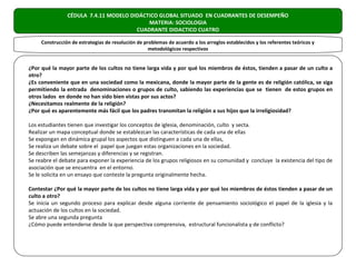 CÉDULA 7.4.11 MODELO DIDÁCTICO GLOBAL SITUADO EN CUADRANTES DE DESEMPEÑO
                                           MATERIA: SOCIOLOGIA
                                       CUADRANTE DIDACTICO CUATRO

     Construcción de estrategias de resolución de problemas de acuerdo a los arreglos establecidos y los referentes teóricos y
                                                    metodológicos respectivos


¿Por qué la mayor parte de los cultos no tiene larga vida y por qué los miembros de éstos, tienden a pasar de un culto a
otro?
¿Es conveniente que en una sociedad como la mexicana, donde la mayor parte de la gente es de religión católica, se siga
permitiendo la entrada denominaciones o grupos de culto, sabiendo las experiencias que se tienen de estos grupos en
otros lados en donde no han sido bien vistas por sus actos?
¿Necesitamos realmente de la religión?
¿Por qué es aparentemente más fácil que los padres transmitan la religión a sus hijos que la irreligiosidad?

Los estudiantes tienen que investigar los conceptos de iglesia, denominación, culto y secta.
Realizar un mapa conceptual donde se establezcan las características de cada una de ellas
Se expongan en dinámica grupal los aspectos que distinguen a cada una de ellas,
Se realiza un debate sobre el papel que juegan estas organizaciones en la sociedad.
Se describen las semejanzas y diferencias y se registran.
Se reabre el debate para exponer la experiencia de los grupos religiosos en su comunidad y concluye la existencia del tipo de
asociación que se encuentra en el entorno.
Se le solicita en un ensayo que conteste la pregunta originalmente hecha.

Contestar ¿Por qué la mayor parte de los cultos no tiene larga vida y por qué los miembros de éstos tienden a pasar de un
culto a otro?
Se inicia un segundo proceso para explicar desde alguna corriente de pensamiento sociológico el papel de la iglesia y la
actuación de los cultos en la sociedad.
Se abre una segunda pregunta
¿Cómo puede entenderse desde la que perspectiva comprensiva, estructural funcionalista y de conflicto?
 