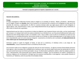 CÉDULA 7.4.13 MODELO DIDÁCTICO GLOBAL SITUADO EN CUADRANTES DE DESEMPEÑO
                                           MATERIA: SOCIOLOGIA
                                         CUADRANTE DIDACTICO SEIS

                             Formular la respuesta y generar el reporte o exposición oral o escrita




Solución del problema.

Ensayo
Al haber investigado en diferentes fuentes sobre la religión en la sociedad, en Horton, Weber y Durkheim, identificamos
que la religión cumple una función, pues el ser humano en el transcurso de su historia se ha refugiado en entes que le ha
proveído de creencias, y explicaciones. Es difícil en nuestros tiempos saber que algún grupo social no esté refugiado en
alguna iglesia, culto, denominación o secta, y que independientemente de que algunos se consideren ateos, finalmente en
ellos recae la creencia de su grandeza.

Argumentamos que los cultos se encuentran en todas las religiones y por lo general tienen corta vida, y se han caracterizado
por convocar a un ataque total contra los valores existentes y sus miembros son, con frecuencia fanáticamente leales, pero
después de cierto tiempo dejan el culto y se trasladan a otro. Esto se debe a que el culto en el individuo se centra en una
introspección y un autodescubrimiento, que termina siendo con el tiempo un sujeto desprogramado; lo cual implica el inicio
de la resocialización, que no es otra cosa que integrarlo nuevamente a la dinámica de la sociedad y al redescubrimiento de
otros valores que son necesarios para el sujeto.

Asimismo cuando el sujeto ha llegado al fondo, al vacio de su existencia, el individuo entra a una etapa de               su
resocialización, y busca nuevamente entrar a la dinámica de otro culto.

Esta situación vivida con las religiones y grupos de culto por los seres humanos, en algunas naciones desarrolladas parecería
hace algunos años muy lejana de la realidad de los mexicanos, pero nos hemos dado cuenta que han penetrado en nuestro
país con mucha fuerza que nos hemos percatado de que ha disminuido la población católica. ¿Qué tan peligros puede ser
esto? Efectivamente, está provocando que la gente abandone la religión que les heredaron sus padres. Cambiando sus
prácticas religiosas con una devoción y entrega, que nos ocasiona incertidumbre e interrogantes, pues pueden llevarlos al
fanatismo y al fatalismo, como ha ocurrido en los Estados Unidos.
 