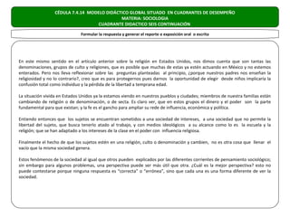 CÉDULA 7.4.14 MODELO DIDÁCTICO GLOBAL SITUADO EN CUADRANTES DE DESEMPEÑO
                                            MATERIA: SOCIOLOGIA
                                   CUADRANTE DIDACTICO SEIS CONTINUACIÓN

                              Formular la respuesta y generar el reporte o exposición oral o escrita




En este mismo sentido en el artículo anterior sobre la religión en Estados Unidos, nos dimos cuenta que son tantas las
denominaciones, grupos de culto y religiones, que es posible que muchas de estas ya estén actuando en México y no estemos
enterados. Pero nos lleva reflexionar sobre las preguntas planteadas al principio, ¿porque nuestros padres nos enseñan la
religiosidad y no lo contrario?, creo que es para protegernos pues darnos la oportunidad de elegir desde niños implicaría la
confusión total como individuo y la pérdida de la libertad a temprana edad.

La situación vivida en Estados Unidos ya la estamos viendo en nuestros pueblos y ciudades; miembros de nuestra familias están
cambiando de religión o de denominación, o de secta. Es claro ver, que en estos grupos el dinero y el poder son la parte
fundamental para que existan; y la fe es el gancho para ampliar su rede de influencia, económica y política.

Entiendo entonces que los sujetos se encuentran sometidos a una sociedad de intereses, a una sociedad que no permite la
libertad del sujeto, que busca tenerlo atado al trabajo, y con medios ideológicos a su alcance como lo es la escuela y la
religión; que se han adaptado a los intereses de la clase en el poder con influencia religiosa.

Finalmente el hecho de que los sujetos estén en una religión, culto o denominación y cambien, no es otra cosa que llenar el
vacío que la misma sociedad genera.

Estos fenómenos de la sociedad al igual que otros pueden explicados por las diferentes corrientes de pensamiento sociológico;
sin embargo para algunos problemas, una perspectiva puede ser más útil que otra. ¿Cuál es la mejor perspectiva? esto no
puede contestarse porque ninguna respuesta es “correcta” o “errónea”, sino que cada una es una forma diferente de ver la
sociedad.
 