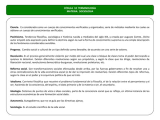 CÉDULA 10 TERMINOLOGÍA
                                                       MATERIA: SOCIOLOGIA




Ciencia. Es considerada como un cuerpo de conocimientos verificados y organizados; serie de métodos mediante los cuales se
obtiene un cuerpo de conocimientos verificados.

Positivismo. Tendencia filosófica, sociológica e histórica nacida a mediados del siglo XIX, y creada por augusto Comte., Dicho
autor empeló esta expresión para definir la doctrina según la cual la forma de conocimiento suprema es una simple descripción
de los fenómenos considerados sensibles.

Progreso. Cambio social o cultural de un tipo definido como deseable, de acuerdo con una serie de valores.

Revolución. Es el proceso generalmente violento por medio del cual una clase o bloque de clases toma el poder derrocando a
quienes lo detentan. Existen diferentes revoluciones según sus propósitos, y según la clase que los dirige; revoluciones de
liberación nacional, revoluciones democrático-burguesas, revoluciones proletarias, etc.

Reforma social. Son transformaciones sociales efectuadas desde arriba, por las fuerzas gobernantes a fin de resolver una u
otras contradicciones de la vida económica-social (o de dar la impresión de resolverlas). Existen diferentes tipos de reformas,
según la clase en el poder y la coyuntura política de que se trate.

Idealismo. Corriente filosófica que resuelve el problema fundamental de la filosofía, el de la relación entre el pensamiento y el
ser, haciendo de la consciencia, del espíritu, el dato primario y de la materia o ser, el secundario.

Ideología. Sistemas de puntos de vista e ideas sociales, parte de la consciencia social que es reflejo, en última instancia de las
estructuras económicas de una formación social dada.

Autonomía. Autogobierno; que no se guía por las directivas ajenas.

Sociología. Es el estudio científico de la vida social.
 