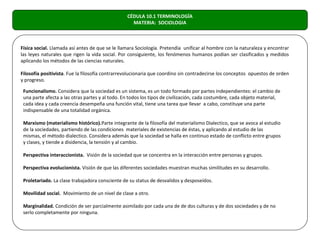 CÉDULA 10.1 TERMINOLOGÍA
                                                   MATERIA: SOCIOLOGIA



Física social. Llamada así antes de que se le llamara Sociología. Pretendía unificar al hombre con la naturaleza y encontrar
las leyes naturales que rigen la vida social. Por consiguiente, los fenómenos humanos podían ser clasificados y medidos
aplicando los métodos de las ciencias naturales.

Filosofía positivista. Fue la filosofía contrarrevolucionaria que coordino sin contradecirse los conceptos opuestos de orden
y progreso.

 Funcionalismo. Considera que la sociedad es un sistema, es un todo formado por partes independientes: el cambio de
 una parte afecta a las otras partes y al todo. En todos los tipos de civilización, cada costumbre, cada objeto material,
 cada idea y cada creencia desempeña una función vital, tiene una tarea que llevar a cabo, constituye una parte
 indispensable de una totalidad orgánica.

 Marxismo (materialismo histórico).Parte integrante de la filosofía del materialismo Dialectico, que se avoca al estudio
 de la sociedades, partiendo de las condiciones materiales de existencias de éstas, y aplicando al estudio de las
 mismas, el método dialectico. Considera además que la sociedad se halla en continuo estado de conflicto entre grupos
 y clases, y tiende a disidencia, la tensión y al cambio.

 Perspectiva interaccionista. Visión de la sociedad que se concentra en la interacción entre personas y grupos.

 Perspectiva evolucionista. Visión de que las diferentes sociedades muestran muchas similitudes en su desarrollo.

 Proletariado. La clase trabajadora consciente de su status de desvalidos y desposeídos.

 Movilidad social. Movimiento de un nivel de clase a otro.

 Marginalidad. Condición de ser parcialmente asimilado por cada una de de dos culturas y de dos sociedades y de no
 serlo completamente por ninguna.
 