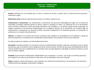 CÉDULA 10.2 TERMINOLOGÍA
                                               MATERIA: SOCIOLOGIA



Anomia. Condición de una sociedad que no tiene un sistema de normas y valores único y coherente que las personas
interioricen y sigan.

Movimiento social. Esfuerzo colectivo para promover un cambio u oponerse a él.

Corporaciones o asociaciones. Las corporaciones o asociaciones son personas jurídicas(1) que surgen de un acuerdo de
voluntades, vinculadas mediante aportes en dinero, especie o actividad, en orden a la realización de un fin de beneficio
social, sea físico, intelectual o moral, que puede contraerse a los asociados, o a un gremio o grupo social en particular. Su
régimen estatutario y las decisiones fundamentales de la entidad se derivan de la voluntad de sus miembros (2). Las
corporaciones o asociaciones son personas jurídicas cuya base fundamental es el elemento personal. La corporación es
autónoma en su creación y funcionamiento.

Pobreza. La Pobreza es la carencia de recursos necesarios para satisfacer las necesidades de una población o grupo de
personas especificas, sin tampoco tener la capacidad y oportunidad de como producir esos recursos necesarios.

Sin duda la pobreza es relativa y se mide de diferentes formas.

Corrupción. Se puede entender a la corrupción como los comportamientos llevados a cabo por una persona o por un grupo
de personas, que se consideran como transgresores de las normas sociales. El hecho de que exista variabilidad dentro de las
normas sociales hace que la calificación de un concepto como corrupto dependa y esté ligada al momento histórico y social
como al sistema vigente.


Sociedad. Grupo humano relativamente independiente que se perpetua a si mismo , que ocupa un territorio particular,
que comparte una cultura y que efectúa la mayor parte de sus actividades dentro de ese grupo.

Grupo. Cualquier número de personas que comparten una consciencia de pertenencia y de interacción; con frecuencia
indistintamente por agregado, colectividad o categoría.
 