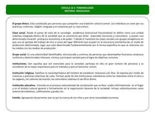CÉDULA 10.3 TERMINOLOGÍA
                                                 MATERIA: SOCIOLOGIA



El grupo étnico. Está constituido por personas que comparten una tradición cultural común. Los individuos se unen por sus
prácticas, creencias, religión, lenguaje y en ocasiones por su raza común.

Clase social. Desde el punto de vista de la sociología académica (estructural funcionalista) se define como una unidad
colectiva integrada dentro de la sociedad que se caracteriza por tener especiales funciones y costumbres y poseer una
determinada situación jerárquica económica y de poder. Y desde el marxismo las clases sociales son grupos antagónicos en
que uno se apropia del trabajo de otro a causa del lugar diferente que ocupan en la estructura económica de un modo de
producción determinado, lugar que está determinado fundamentalmente por la forma específica en que se relaciona con
los medios con los medios de producción.

Grupo social. Es una colectividad identificable, estructurada y continua de personas que desempeñan funciones reciprocas
conforme a determinadas intereses, normas y principios sociales para el logro de objetivos comunes.

Instituciones. Son aquellas que son esenciales para la sociedad, participa en ella un gran número de personas y se
consideran de la mayor importancia para el individuo y para el bienestar común.

Institución religiosa. Satisface la necesidad básica del hombre de establecer relaciones con Dios. Se expresa por medio de
creencias y practicas colectivas de culto. Forman parte de ella instituciones subsidiarias como las relaciones entre el clero y
los seglares, los sistemas de oración, las costumbres relativas al sacrificio divino.

Institución educativa. Consiste en el proceso sistematizado de socialización que se lleva acabo informalmente en el hogar
y en el ámbito cultural general y formalmente en la organización docente de la sociedad. Incluye subinstituciones como
sistema de exámenes, calificaciones y grados etc.

Familia. Agrupación de parientes que ve por la crianza de los niños y por otras necesidades humanas.
 