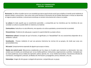 CÉDULA 10.4 TERMINOLOGÍA
                                                    MATERIA: SOCIOLOGIA



Burocracia. Se refiere al poder que en una sociedad que ejerce aquel estrato social que se dedica al mando social mediante el
aparato estatal. La burocracia nace como ente social durante la formación de los Estados Nacionales e incluso se desarrolla
en algunos países socialistas. La burocracia constituye un estrato instrumento de la clase en el poder.


 La cultura: Es todo aquello que es socialmente aprendido y compartido por los miembros por los miembros de una
 sociedad. La cultura se puede dividir en material y no material.

 Contracultura. Subcultura no solo diferente, sino opuesta a la cultura aprobada y convencional de la sociedad.

 Etnocentrismo. Tendencia de cada grupo a suponer la superioridad de su propia cultura.

 Relativismo cultural. Concepto de que la función, el significado y la “deseabilidad” de una característica dependen de su
 ambiente cultural.

 Socialización. Proceso mediante el cual una persona interioriza las normas de sus grupos, de modo que surja una
 personalidad única.

 Rol social. Comportamiento esperado de alguien que ocupa un status.

 Medios de control social. Mecanismos establecidos por las clases en el poder para mantener su dominación. Son más
 amplios que el estado y se constituyen por: a) Los medios políticos: instituciones, organizaciones o partidos manejados por
 las clases poderosas, b) Los medios de represión: policía, ejercito, etc. c) Los medios burocráticos: mecanismos oficiales de
 tramitación, investigación y decisión, d) Medios de información y propaganda: prensa, televisión, cine, etc.

 Estereotipo. Imagen de otro grupo o categoría de personas compartidas por un grupo.
 