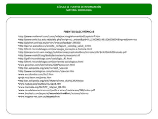 CÉDULA 11 FUENTES DE INFORMACIÓN
                                        MATERIA: SOCIOLOGIA




                                      FUENTES ELECTRÓNICAS
•http://www.mailxmail.com/curso/vida/sociologiahumanidad/capitulo7.htm
•http://www.serbi.luz.edu.ve/scielo.php?script=sci_arttext&pid=SLUZ-000001961006000004&lng=es&nrm=iso
•http://dialnet.unirioja.es/servlet/articulo?codigo=249250
•http://perso.wanadoo.es/aniorte_nic/apunt_sociolog_salud_1.htm
•http://html.rincondelvago.com/sociologia_concepto-e-historia.html
•http://docencia.izt.uam.mx/egt/publicaciones/capituloslibros/Introducci%F3n%20de%20tratado.pdf
•http://www.nodo50.org/dado/textosteoria/moscovici.rtf
•http://pdf.rincondelvago.com/sociologia_43.html
•http://html.rincondelvago.com/corrientes-sociologicas.html
•www.geocities.com/latrinchera2000/evolucion.html
•http://es.wikipedia.org/wiki/Herbert_Spencer
•http://www.sociologicus.com/clasicos/spencer.htm
•www.encolombia.com/foc3.htm
•gmje.mty.itesm.mx/perez.htm
•http://es.wikipedia.org/wiki/Materialismo_dial%C3%A9ctico
•www.nodulo.org/ec2003/no21po8.htm
•www.mercaba.org/DicT/TF_religion_09.htm
•www.casadelasamericas.com/publicaciones/revistacasa/248/notas.pdf
•www.boulesis.com/especial/escueladefrankfurt/autores/adorno
•www.magma-net.com.ar/escuela.htm
 