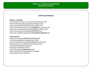 CÉDULA 11.1 FUENTES DE INFORMACIÓN
                                         MATERIA: SOCIOLOGIA




                                         FUENTES ELECTRONICAS

Pobreza y migración.
•http://www.sinfronteras.org.mx/contenido/migracion.htm
•www.livelihoods.org/hot_topics/docs/migpov-sp.doc
•www.tij.uia.mx/elbordo/vol01/bordo1_pobre6.html
•www.coltlax.edu.mx/pdf_dra_laura/migracion_y_progreso.pdf
•www.eclac.cl/publicaciones/xml/8/30198/lcg_2344-P_3.pdf
•www.cimac.org.mx/noticias/00sep/00092905.html
•www.oajnu.org/descargas/papers2008/pobrezaymigracion.doc

•Corporaciones
•www.cidse.org/docs/200805301822048252.pdf
•username=guest@cidse.org&password=9999
•www.razonypalabra.org.mx/aleph/2006/noviembre.html
•www.jornada.unam.mx/2005/12/31/019a1eco.php
•es.wikipedia.org/wiki/Corporación
•www.grain.org/articles/?id=28
•www.redes.org.uy/corporaciones.html
•www.antimilitaristas.org/spip.php?article3847
•www.webislam.com/?idt=3189
 