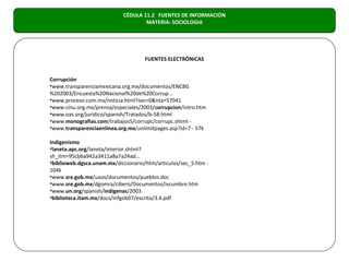 CÉDULA 11.2 FUENTES DE INFORMACIÓN
                                    MATERIA: SOCIOLOGIA




                                     FUENTES ELECTRÓNICAS


Corrupción
•www.transparenciamexicana.org.mx/documentos/ENCBG
%202003/Encuesta%20Nacional%20de%20Corrup...
•www.proceso.com.mx/noticia.html?sec=0&nta=57041
•www.cinu.org.mx/prensa/especiales/2003/corrupcion/intro.htm
•www.oas.org/juridico/spanish/Tratados/b-58.html
•www.monografias.com/trabajos5/corrupc/corrupc.shtml -
•www.transparenciaenlinea.org.mx/unlimitpages.asp?id=7 - 57k

Indigenismo
•laneta.apc.org/laneta/interior.shtml?
sh_itm=95cb6a942a3411a8a7a24ad...
•biblioweb.dgsca.unam.mx/diccionario/htm/articulos/sec_5.htm -
104k
•www.sre.gob.mx/uaos/documentos/pueblos.doc
•www.sre.gob.mx/dgomra/cibero/Documentos/ivcumbre.htm
•www.un.org/spanish/indigenas/2003
•biblioteca.itam.mx/docs/infgob07/escrito/3.4.pdf
 