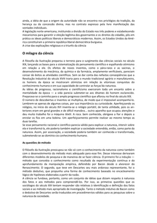 ainda, a idéia de que a origem da autoridade não se encontra nos privilégios da tradição, da
herança ou da concessão divina, mas no contrato expresso pela livre manifestação das
vontades individuais.
A legislação norte-americana, instituindo a divisão do Estado nos três poderes e estabelecendo
mecanismos para garantir a eleição legítima dos governantes e os direitos do cidadão, pôs em
prática os ideais políticos liberais e democráticos modernos. Assim, os Estados Unidos da Amé-
rica constituíram a primeira república liberal-democrática burguesa.
A crise das explicações religiosas e o triunfo da ciência

O milagre da ciência
A filosofia da Ilustração preparou o terreno para o surgimento das ciências sociais no século
XIX, lançando as bases para a sistematização do pensamento científico e espalhando otimismo
em relação a ele. Os efeitos de novos inventos, como o pára-raios e as vacinas, o
desenvolvimento da mecânica, da química e da farmácia, amplamente verificáveis, pareciam
coroar de êxitos as atividades científicas. Sem se dar conta das nefastas conseqüências que a
Revolução Industrial do século XVIII traria para o mundo tradicional agrário e manufatureiro,
os homens da época se mostraram otimistas em relação às vitoriosas conquistas do
conhecimento humano e em sua capacidade de controlar as forças'da natureza.
As idéias de progresso, racionalismo e cientificismo exerceram todo um encanto sobre a
mentalidade da época — a vida parecia submeter-se aos ditames do homem esclarecido.
Preparava-se o caminho para o amplo progresso científico que aflorou no final do século XIX.
O número de descobertas e inventos se multiplica, de modo que é impossível acompanhá-lo.
Lembrem-se apenas de algumas coisas, por sua importância ou curiosidade. Aperfeiçoando os
relógios, no início do século XVI inventa-se o relógio portátil, de tanta utilidade, pois os an-
teriores eram em geral grandes e de difícil manobra... outro aparelho que ocupou atenções e
deu muito trabalho foi a máquina têxtil. A roca. bem conhecida, obrigava a fiar e depois a
enrolar os fios em uma bobina. Um aperfeiçoamento permite realizar ao mesmo tempo as
duas tarefas.
Se esse pensamento racional e científico parecia válido para explicar a natureza, intervir sobre
ela e transformá-la, ele poderia também explicar a sociedade entendida, então, como parte da
natureza. Assim, por associação, a sociedade poderia também ser conhecida e transformada,
submetendo-se ao domínio cio conhecimento humano.

As questões de método

O filósofo da Ilustração preocupou-se não só com o conhecimento da natureza como também
com o desenvolvimento do método mais adequado para esse fim. Desse interesse derivaram
diferentes modelos de pesquisa e de maneiras de se fazer ciência. O primeiro foi a indução —
método que concebia o conhecimento como resultado da experimentação contínua e do
aprofundamento da manipulação empírica, defendido por Bacon desde o alvorecer do
Renascimento. O segundo, que teve em Descartes seu mais ardoroso representante, foi o
método dedutivo, que propunha uma forma de conhecimento baseado no encacleamento
lógico de hipóteses elaboradas a partir da razão.
A ciência se fundava, portanto, como um conjunto de idéias que diziam respeito à natureza
dos fatos e aos métodos para compreendê-los. Por isso, as primeiras questões que os
sociólogos do século XIX tentam responder são relativas à identificação e definição dos fatos
sociais e ao método mais apropriado de investigação. Tanto o método indutivo de Bacon como
o dedutivo de Descartes serão traduzidos em procedimentos válidos para as pesquisas sobre a
natureza da sociedade.
 