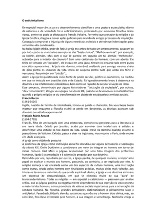 O anticlericalismo

De especial importância para o desenvolvimento científico e uma postura especulativa diante
da natureza e da sociedade foi o anticlericalismo, professado por inúmeros filósofos dessa
época, dentre os quais se destacava o francês Voltaire. Ferrenho questionador da religião e da
Igreja Católica, chegou a mover ações judiciais para revisão de antigos processos de inquisição.
Conseguiu comprovar a injustiça de alguns veredictos eclesiais e até obteve indenizações para
as famílias dos condenados.
Na baixa Idade Média, onde de fato a Igreja era antes de tudo um amestramento. caçavam-se
por toda parte os mais belos exemplares das "bestas loiras". "Melhoravam-se". por exemplo,
os nobres alemães. Mas com o que se parecia em seguida um tal alemão "melhorado".
scduxido para o interior do clausuro? Com uma caricatura do homem, com um aborto. Ele
tinha se tornado um "pecador", ele estava em uma jaula, tinham-no encarce rado entre puros
conceitos apavorantes... Aí jazia ele. doente, miserável, malévolo para consigo mesmo; cheio
de ódio contra os impulsos da vida. cheio de suspeita contra tudo que ainda era forte e
venturoso. Resumindo. um "cristão"...
Assim a Igreja foi questionada como fonte de poder secular, político e econômico, na medida
em que se imiscuía em questões civis e de Estado. Tal questionamento levou à descrença na
doutrina e na infalibilidade eclesiásticas, bem como ao repúdio da secular atuação do clero.
Esse processo, denominado por alguns historiadores "laicização da sociedade", por outros,
"descristianizacão", atingiu seu apogeu no século XIX, quando se desenvolveu o materialismo e
quando a própria religião se viu transformada em objeto de estudo pelos cientistas sociais.
Francis Bacon
(1561-1626)
Inglês, nascido de família de intelectuais, tornou-se jurista e chanceler. Em seus livros busca
mostrar que enquanto a filosofia estéril se perde em devaneios, as técnicas avançam sob
domínio do método experimental.
François Marie Arouet
(1694-1778)
Francês, filho de um burguês com uma aristocrata, demonstrou pendores para a literatura já
em tenra idade. Criado por jesuítas, acaba por conviver com intelectuais e artistas e
desenvolve uma atitude cé-tica diante da vida. Acaba preso na Bastilha quando assume o
pseudônimo de Voltaire. Exilado, passa a viver na Inglaterra, mas retorna a Paris, onde morre
em idade avançada.
A Igreja como objeto de pesquisa
A existência da Igreja como instituição social foi discutida por alguns pensadores e sociólogos
do século XIX. Émile Durkheim a considerava um meio de integrar os homens em torno de
idéias comuns. Karl Marx a julgava responsável por uma falsa imagem dos problemas
humanos, ligada à acomodação e à submissão pregadas por sua doutrina.
Defendida por uns, repudiada por outros, a Igreja perdia, de qualquer maneira, o importante
papel de explicar o mundo aos homens, passando, ao contrário, a ser explicada por eles. A
religião começa a ser encarada como um dos aspectos da cultura humana, uma insti tuição
como outras, criada pelos homens com finalidades práticas, muitas delas mais voltadas aos
interesse terrenos e materiais do que à vida espiritual. Assim, a Igreja e sua doutrina sofreram
um processo de dessacralização, em que se eliminou muito de sua "aura" de
transcendentalismo. Todas as religiões — em especial o catolicismo — passavam por análise
crítica, que as julgava positiva ou negativamente dependendo de sua inserção na vida concreta
e material dos homens, como promotora de valores sociais importantes para a ori entação da
conduta humana. Na filosofia, grandes pensadores sistematizaram o pensamento laico e
anticlerical. Feuerbach, filósofo alemão, sustentava que não era o homem obra divina, mas, ao
contrário, fora Deus inventado pelo homem, à sua imagem e semelhança. Nietzsche chega a
 