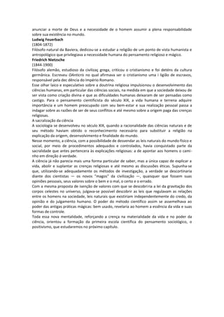 anunciar a morte de Deus e a necessidade de o homem assumir a plena responsabilidade
sobre sua existência no mundo.
Ludwig Feuerbach
(1804-1872)
Filósofo natural da Baviera, dedicou-se a estudar a religião de um ponto de vista humanista e
antropológico que privilegiava a necessidade humana do pensamento religioso e mágico.
Friedrich Nietzsche
(1844-1900)
Filósofo alemão, estudioso da civilizaç grega, criticou o cristianismo e foi deténs da cultura
germânica. Escreveu OAnticris no qual afirmava ser o cristianismo uma i ligião de escravos,
responsável pela dec dência do Império Romano.
Esse olhar laico e especulativo sobre a doutrina religiosa impulsionou o desenvolvimento das
ciências humanas, em particular das ciências sociais, na medida em que a sociedade deixou de
ser vista como criação divina e que as dificuldades humanas deixaram de ser pensadas como
castigo. Para o pensamento cientificista do século XIX, a vida humana e terrena adquire
importância e um homem preocupado com seu bem-estar e sua realização pessoal passa a
indagar sobre as razões de ser de seus conflitos e até mesmo sobre a origem paga das crenças
religiosas.
A sacralização da ciência
A sociologia se desenvolveu no século XIX, quando a racionalidade das ciências naturais e de
seu método haviam obtido o reconhecimento necessário para substituir a religião na
explicação da origem, desenvolvimento e finalidade do mundo.
Nesse momento, a ciência, com a possibilidade de desvendar as leis naturais do mundo físico e
social, por meio de procedimentos adequados e controlados, havia conquistado parte da
sacralidade que antes pertencera às explicações religiosas: a de apontar aos homens o cami-
nho em direção à verdade.
A ciência já não parecia mais uma forma particular de saber, mas a única capaz de explicar a
vida, abolir e suplantar as crenças religiosas e até mesmo as discussões éticas. Supunha-se
que, utilizando-se adequadamente os métodos de investigação, a verdade se descortinaria
diante dos cientistas — os novos "magos" da civilização —, quaisquer que fossem suas
opiniões pessoais, seus valores sobre o bem e o mal, o certo e o errado.
Com a mesma proposta de isenção de valores com que se descobriria a lei da gravitação dos
corpos celestes no universo, julgava-se possível descobrir as leis que regulavam as relações
entre os homens na sociedade, leis naturais que existiriam independentemente do credo, da
opinião e do julgamento humano. O poder do método científico assim se assemelhava ao
poder das antigas práticas mágicas: bem usado, revelaria ao homem a essência da vida e suas
formas de controle.
Toda essa nova mentalidade, reforçando a crença na materialidade da vida e no poder da
ciência, orientou a formação da primeira escola científica do pensamento sociológico, o
positivismo, que estudaremos no próximo capítulo.
 