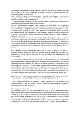 conhecimento deixa de ser encarado como uma revelação, resultante da contemplação e da
fé, para voltar a ser, como o fora para os gregos e romanos, o resultado de uma bem
conduzida atividade do pensamento.
Assim, filosofia, ciência é arte se voltaram para a realidade concreta, para o mundo, numa
ânsia por conhecê-lo, descrevê-lo, analisá-lo, medi-lo, quer por meio de instrumentos e
técnicas, quer por meio da pena e do pincel.
"O visível é também inteligível", afirmou Leonardo da Vinci, aludindo às possibilidades de
conhecimento pelo pleno uso dos sentidos e da mente.
Por outro lado, a vida terrena parece adquirir cada vez mais importância e com ela a própria
história, que passa a ser concebida de um ponto de vista eminentemente humano. Estimulado
pelo individualismo e liberto dos valores que o prendiam irremediavelmente à família e ao clã,
o homem assume seu papel na história como agente dos acontecimentos. Assim, aos poucos,
ele rejeita as teorias que o apresentam como pecador e decaído, um ser em permanente
dívida para com Deus, para assumir, numa nova perspectiva humanista e laica, a sua partici -
pação ativa na história.
A arte expressa de forma ímpar essas transformações: Shakespeare, cujos personagens
parecem ter engendrado as características do homem moderno, evoca constantemente em
suas peças as dificuldades humanas diante de sentimentos contraditórios e da liberdade de
ação. Também repletas de grandiosidade são as imagens com que Michelangelo representou a
criação do mundo, acontecimento apaixonante que aproxima, de forma inovadora, Deus e o
homem.

Esse o homem novo do Renascimento: aquele que se liberta cia tradição pela dúvida e
confirma seu valor através dos resultados de seus esforços; aquele que confia em suas
experiências e em sua razão: o que confia no novo. pois assume sua realização dentro da
temporalidade.

É nesse ambiente propício de curiosidade, dúvida e valorização humana que o pensamento
científico adquire nova importância e, com ele, o interesse pelo entendimento da vida social. O
desenvolvimento das cidades e do comércio, as viagens marítimas, o contato com outros
povos desafiavam os homens a pensarem a sua realidade próxima e a compararem diferentes
culturas. Descobertas de riquezas, de terras, de regiões alimentavam a imaginação do homem
renascentista, que passou a valorizar o "novo" e a considerá-lo sinônimo de "maravilhoso".
Estimuladas por ele, as pessoas rompiam com o passado e buscavam novas explicações para
um cenário diferente que se descortinava e para o qual as antigas crenças não serviam mais.

Esse o horizonte em que se situa o descobrimento e a conquista do Novo Mundo, como se fora
uma realização e uma fabulação da travessia desvendando espaços e tempos.

"Com a invenção da América a cultura cio Ocidente consegue, por fim, apropriar-se da
totalidade da Terra como algo próprio... E a hora em que o homem ocidental concebe a si
próprio como senhor nato cio cosmo."

Um novo pensamento social
Em um mundo cada vez mais laico e independente da tutela da religião, o homem é levado a
pensar e analisar a realidade que o cerca em toda sua objetividade, e não como resultado da
vontade ou da justiça divina. E, assim como os pintores que se dedicam às minúcias das paisa -
gens ou às medidas proporcionais das figuras numa perspectiva geométrica, os filósofos
também passam a observar e a dissecar a realidade social.
O aparecimento de novas instituições políticas e sociais — as nações, os estados, as legislações
e os exércitos — levam os estudiosos a repensar a vida social e a história, tornando evidente o
 