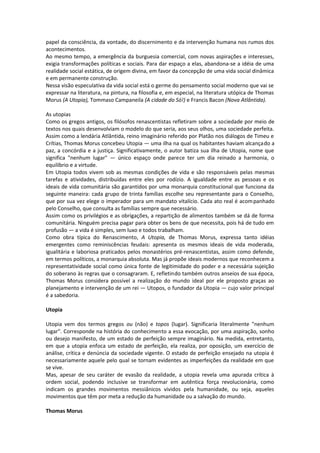 papel da consciência, da vontade, do discernimento e da intervenção humana nos rumos dos
acontecimentos.
Ao mesmo tempo, a emergência da burguesia comercial, com novas aspirações e interesses,
exigia transformações políticas e sociais. Para dar espaço a elas, abandona-se a idéia de uma
realidade social estática, de origem divina, em favor da concepção de uma vida social dinâmica
e em permanente construção.
Nessa visão especulativa da vida social está o germe do pensamento social moderno que vai se
expressar na literatura, na pintura, na filosofia e, em especial, na literatura utópica de Thomas
Morus (A Utopia), Tommaso Campaneila (A cidade do Só!) e Francis Bacon (Nova Atlântida).

As utopias
Como os gregos antigos, os filósofos renascentistas refletiram sobre a sociedade por meio de
textos nos quais desenvolviam o modelo do que seria, aos seus olhos, uma sociedade perfeita.
Assim como a lendária Atlântida, reino imaginário referido por Platão nos diálogos de Timeu e
Crítias, Thomas Morus concebeu Utopia — uma ilha na qual os habitantes haviam alcançado a
paz, a concórdia e a justiça. Significativamente, o autor batiza sua ilha de Utopia, nome que
significa "nenhum lugar" — único espaço onde parece ter um dia reinado a harmonia, o
equilíbrio e a virtude.
Em Utopia todos vivem sob as mesmas condições de vida e são responsáveis pelas mesmas
tarefas e atividades, distribuídas entre eles por rodízio. A igualdade entre as pessoas e os
ideais de vida comunitária são garantidos por uma monarquia constitucional que funciona da
seguinte maneira: cada grupo de trinta famílias escolhe seu representante para o Conselho,
que por sua vez elege o imperador para um mandato vitalício. Cada ato real é acom panhado
pelo Conselho, que consulta as famílias sempre que necessário.
Assim como os privilégios e as obrigações, a repartição de alimentos também se dá de forma
comunitária. Ninguém precisa pagar para obter os bens de que necessita, pois há de tudo em
profusão — a vida é simples, sem luxo e todos trabalham.
Como obra típica do Renascimento, A Utopia, de Thomas Morus, expressa tanto idéias
emergentes como reminiscências feudais: apresenta os mesmos ideais de vida moderada,
igualitária e laboriosa praticados pelos monastérios pré-renascentistas, assim como defende,
em termos políticos, a monarquia absoluta. Mas já propõe ideais modernos que reconhecem a
representatividade social como única fonte de legitimidade do poder e a necessária sujeição
do soberano às regras que o consagraram. E, refletindo também outros anseios de sua época,
Thomas Morus considera possível a realização do mundo ideal por ele proposto graças ao
planejamento e intervenção de um rei — Utopos, o fundador da Utopia — cujo valor principal
é a sabedoria.

Utopia

Utopia vem dos termos gregos ou (não) e topos (lugar). Significaria literalmente "nenhum
lugar". Corresponde na história do conhecimento a essa evocação, por uma aspiração, sonho
ou desejo manifesto, de um estado de perfeição sempre imaginário. Na medida, entretanto,
em que a utopia enfoca um estado de perfeição, ela realiza, por oposição, um exercício de
análise, crítica e denúncia da sociedade vigente. O estado de perfeição ensejado na utopia é
necessariamente aquele pelo qual se tornam evidentes as imperfeições da realidade em que
se vive.
Mas, apesar de seu caráter de evasão da realidade, a utopia revela uma apurada crítica à
ordem social, podendo inclusive se transformar em autêntica força revolucionária, como
indicam os grandes movimentos messiânicos vividos pela humanidade, ou seja, aqueles
movimentos que têm por meta a redução da humanidade ou a salvação do mundo.

Thomas Morus
 