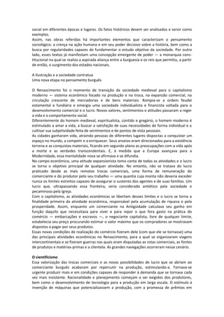 social em diferentes épocas e lugares. Os fatos históricos devem ser analisados e servir como
exemplos.
Assim, nas obras referidas há importantes elementos que caracterizam o pensamento
sociológico: a crença na ação humana e em seu poder decisivo sobre a história, bem como a
busca por regularidades capazes de fundamentar o estudo objetivo da sociedade. Por outro
lado, esses textos já manifestam uma concepção emergente de poder — a monarquia cons -
titucional na qual se realiza a aspirada aliança entre a burguesia e os reis que permitiu, a partir
de então, o surgimento dos estados nacionais.

A Ilustração e a sociedade contratua
Uma nova etapa no pensamento burguês

O Renascimento foi o momento de transição da sociedade medieval para o capitalismo
moderno — sistema econômico focado na produção e na troca, na expansão comercial, na
circulação crescente de mercadorias e de bens materiais. Rompia-se a ordem feudal
estamental e fundiária e emergia uma sociedade individualista e financista voltada para o
desenvolvimento comercial e o lucro. Novos valores, sentimentos e atitudes passaram a reger
a vida e o comportamento social.
Diferentemente do homem medieval, espiritualista, contido e gregário, o homem moderno é
estimulado a amar a vida, a buscar a satisfação de suas necessidades de forma individual e a
cultivar sua subjetividade feita de sentimentos e de pontos de vista pessoais.
As cidades ganharam vida, atraindo pessoas de diferentes lugares dispostas a conquistar um
espaço no mundo, a competir e a enriquecer. Seus anseios eram direcionados para a existência
terrena e as conquistas materiais, ficando em segundo plano as preocupações com a vida após
a morte e as verdades transcendentais. E, à medida que a Europa avançava para a
Modernidade, essa mentalidade nova se afirmava e se difundia.
No campo econômico, uma atitude expansionista toma conta de todas as atividades e o lucro
se torna o objetivo principal de qualquer atividade. No entanto, não se tratava do lucro
praticado desde as mais remotas trocas comerciais, uma forma de remuneração do
comerciante e do produtor pelo seu trabalho — uma quantia cuja monta não deveria exceder
nunca os limites estreitos capazes de assegurar o sustento dos agentes e de suas famílias. Um
lucro que, ultrapassando essa fronteira, seria considerado antiético pela sociedade e
pecaminoso pela Igreja.
Com o capitalismo, as atividades econômicas se libertam desses limites e o lucro se torna a
finalidade primeira da atividade econômica, responsável pela acumulação de riqueza e pela
prosperidade. Assim, enquanto um comerciante na Antigüidade calculava seu ganho em
função daquilo que necessitava para viver e para repor o que fora gasto na prática do
comércio — embarcações e escravos —, o negociante capitalista, livre de qualquer limite,
estabelecia seu preço procurando estimar o valor máximo que os compradores se mostravam
dispostos a pagar por seus produtos.
Essas novas condições de realização do comércio fizeram dele (com que ele se tornasse) uma
das principais atividades econômicas no Renascimento, para a qual se organizaram viagens
intercontinentais e se fizeram guerras nas quais eram disputadas as rotas comerciais, as fontes
de produtos e matérias-primas e a clientela. As grandes navegações ocorreram nesse cenário.

O cientificismo
Essa valorização das trocas comerciais e as novas possibilidades de lucro que se abriam ao
comerciante burguês acabaram por repercutir na produção, estimulando-a. Tornava-se
urgente produzir mais e em condições capazes de responder à demanda que se tornava cada
vez mais insistente. Racionalidade e planejamento começam a ser exigidos dos produtores,
bem como o desenvolvimento de tecnologia para a produção em larga escala. O estímulo à
invenção de máquinas que potencializassem a produção, com a promessa de prêmios em
 