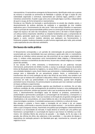 intersocietárias. O nacionalismo emergente do Renascimento, identificado ainda com a pessoa
do monarca e associado ao sentimento de fidelidade e sujeição, dá lugar à noção de uma
coletividade organizada e contratual, representada por sistemas legais, políticos e admi-
nistrativos convenientes. O poder surge como uma construção lógica e jurídica, independente
de quem o ocupa, de forma temporária e representativa.
Percebe-se nos filósofos da Ilustração o aprofundamento no estudo das relações sociais, o
desenvolvimento de análises abstratas da realidade e a capacidade de criar modelos
explicativos para o funcionamento da vida social. Todo esse esforço filosófico se expressava
tanto no princípio de representatividade política como na construção de teorias para explicar a
origem da riqueza e do valor das mercadorias. Conceitos como o de Valor e Estado exigiram
um esforço teórico importante: identificar as relações fundamentais para a compreensão de
um objeto, apreender aquilo que é permanente nessas relações em diferentes épocas e
lugares e, assim, construir modelos abstratos que expliquem seu funcionamento. E,
finalmente, projetar mudanças baseadas na ação humana organizada pela razão, pela vontade
e pela expectativa de uma vida mais satisfatória.

Em busca da razão prática
O Renascimento correspondeu a um período de sistematização do pensamento burguês,
caracterizado por uma mentalidade laica que valorizava o gosto pela vida e o racionalismo,
atribuindo ao indivíduo valores pessoais que não provinham da sua origem, propriedade ou
casta. E, embora ainda expressasse certa transcendental idade religiosa, o Renascimento
exaltava a natureza e os benefícios da vida terrena, fossem eles o êxtase religioso ou o simples
prazer dos sentidos.
Já nos séculos XVII e XVIII, entretanto, o fortalecimento de um poderoso mercado
internacional, praticamente de âmbito mundial, o avanço na produção massiva de produtos
(início da Revolução Industrial na Inglaterra, no século XVIII) e a consolidação do lucro como
uma atividade desejável e justa, foram fatores que estimularam a intelectualidade burguesa a
avançar para a elaboração de um pensamento próprio. Assim, o conhecimento se
transformava não só numa exaltação da vida e dos feitos de seus heróis, mas também num
processo que se revelava útil e aplicável à vida prática. Afinal, o desenvolvimento industrial se
anunciava em toda sua potencialidade e os empreendimentos, quando bem dirigidos,
prometiam lucros miraculosos. Era preciso preparar as pessoas para isso e planejar a produção
em bases confiáveis e experimentais.
A sociedade apresentava necessidades urgentes que desafiavam os cientistas. De um lado,
melhores condições de vida; prolongamento da existência humana e uma predisposição das
pessoas para usufruírem, sempre que possível, tudo o que se produzisse de bom e de bens. De
outro, o desenvolvimento tecnológico capaz de baratear os produtos, aumentando a
produtividade e aprimorando a produção e a armazenagem de mercadorias, o transporte e a
distribuição de pessoas e bens. Tudo isso resultaria na formação de um grande contingente de
trabalhadores e de consumidores, em novos hábitos de vida e de relacionamento, no uso de
novas tecnologias e produtos. A sociedade avançava para a indústria e a cultura de massa.
Mas planejar e projetar o futuro exigia a concepção de um tempo e de um espaço
determinados, confirmando o nascente conceito de estado nacional — um território soberano
sobre o qual a burguesia reinava, imprimindo uma política que privilegiava o desenvolvimento
econômico e as necessidades do mercado. A nação deveria se orientar por uma política que
favorecesse a prosperidade e a acumulação de riqueza e que tivesse no indivíduo sua mola-
mestra. Um indivíduo liberto das amarras do passado — da religião, da fé, da culpa e do
pecado, das oficinas de ofício, dos soberanos e dos sacerdotes —, mas pleno de desejos e
expectativas de realização pessoal e de liberdade para agir, movimentar-se, consumir, gerir
negócios e lucrar.
 