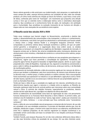 Novos valores guiando a vida social para sua modernização, mais pesquisas e a exploração de
novos campos do saber, avanços técnicos,melhoria nas condições de vida, tudo isso somado
produziu um clima muito otimista em relação ao futuro do homem, o que levou a esse surto
de ideias, conhecido pelo nome de "Ilustração". Um movimento que propunha uma atitude
curiosa e livre que se estendia tanto à elaboração teórica como à sistemática observação
empírica. Que acreditava ser o conhecimento fonte de saber, de realização e de satisfação
para a humanidade. Que acreditava na evolução incessante do ser humano em direção a
etapas cada vez mais avançadas de sua existência como espécie.

A filosofia social dos séculos XVII e XVIII
Todas essas mudanças que tiveram origem no Renascimento, envolvendo o destino das
nações, o desenvolvimento das comunicações e dos transportes, a ciência e o conhecimento,
tiveram, inicialmente, mais êxito com governos absolutistas e centralizados que haviam selado
a aliança entre a antiga nobreza feudal e a emergente burguesia comercial. Porém,
conquistadas as primeiras vitórias dessa revolução econômica e política, em que um poder
central garantira a emergência e a organização dessa nova ordem social, os estados
absolutistas se tornavam um empecilho às exigências de liberdade e expansão do mercado. A
burguesia ansiava por se libertar das amarras estabelecidas pelas monarquias absolutas que
atravancavam a livre iniciativa, a liberdade de comércio e a concorrência entre salários, preços
e produtos.
A burguesia já se sentia suficientemente forte e confiante em seus propósitos para dispensar o
absolutismo, regime que havia permitido a consolidação do capitalismo. Fortalecida, ela
propunha agora formas de governo baseadas na legitimidade popular, dentre as quais surgia
preponderante a idéia de República. Inspirada por ela, ergueram-se bandeiras conclamando o
povo a aderir à defesa da igualdade jurídica, da democracia, ainda que restrita, e da liberdade
de manifestação política.
O pensamento da Ilustração defendia a idéia da economia regida por leis naturais de oferta e
procura que tendiam a estabelecer, pela livre concorrência, de maneira mais eficiente do que
os decretos reais, o melhor preço, o melhor produto e o melhor contrato. Fiéis a essa proposta
havia economistas que apostavam na indústria e os que defendiam a agricultura como a fonte
de toda riqueza, opondo-se ao uso ocioso que a nobreza fazia de suas propriedades agrárias —
eram os chamados fisiocratas.
Tendo por base a idéia de que a sociedade era regida por leis naturais, semelhantes em seu
determinismo àquelas que regem a natureza e a relação entre as espécies, os filósofos da
Ilustração rejeitavam toda forma de controle político que interviesse sobre essa racionalidade
natural e física. O controle das relações humanas, especialmente as produtivas, deveria
resultar da livre ação dessas leis, cuja lógica era objetivo da ciência descobrir.
Dentre os defensores da racionalidade como base da organização da vida e do pensamento
humano destacaram-se os franceses René Descartes e Denis Diderot. O primeiro deles, por
sintetizar essa fé inabalável na razão na frase "penso, logo existo", acabou por emprestar seu
nome — em latim, Cartesius — a esse princípio que ficou conhecido como "racionalismo
cartesiano".
Assim, a idéia de uma racionalidade natural perpassava a compreensão do homem, de sua vida
em sociedade e de suas atividades produtivas. O princípio de liberdade admitia que, livre de
coibições, obstáculos e jugos, o homem seria capaz de exercer sua soberania, escolhendo bem
entre fins e objetivos propostos. As leis naturais regulariam as relações econômicas e as
sociedades seriam construídas com base na vontade livre e nas relações contratuais firmadas
entre os homens.
Também francês, jean-Jacques Rousseau foi um dos mais ardorosos defensores dessa idéia e
um dos mais ferrenhos críticos da sociedade de seu tempo. Em sua obra Contrato social,
 