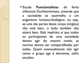 Escola     Funcionalista: de forte
 influencia Durkheiminiana, entende que
 a sociedade se assemelha a um
 organismo humano-biológico, ou seja,
 se uma das partes deste corpo (órgãos)
 não está bem, o todo também não
 estará bem. Está implícito aí que todos
 os participantes de uma sociedade
 devem agir do mesmo modo, as
 normas devem ser compartilhadas por
 todos. Quem eventualmente não agir
 como o grupo age é desviante, sofre
 sanções.
 