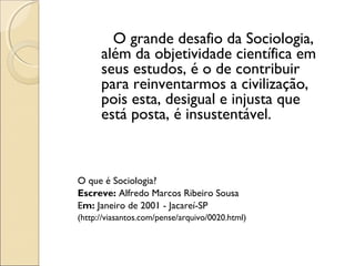 O grande desafio da Sociologia,
      além da objetividade científica em
      seus estudos, é o de contribuir
      para reinventarmos a civilização,
      pois esta, desigual e injusta que
      está posta, é insustentável.



O que é Sociologia?
Escreve: Alfredo Marcos Ribeiro Sousa
Em: Janeiro de 2001 - Jacareí-SP
(http://viasantos.com/pense/arquivo/0020.html)
 
