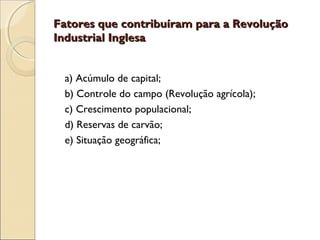 Fatores que contribuíram para a Revolução
Industrial Inglesa


 a) Acúmulo de capital;
 b) Controle do campo (Revolução agrícola);
 c) Crescimento populacional;
 d) Reservas de carvão;
 e) Situação geográfica;
 