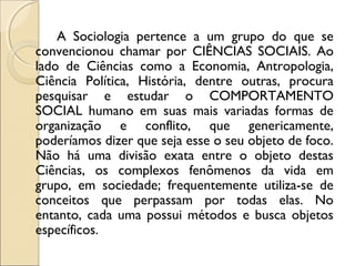 A Sociologia pertence a um grupo do que se
convencionou chamar por CIÊNCIAS SOCIAIS. Ao
lado de Ciências como a Economia, Antropologia,
Ciência Política, História, dentre outras, procura
pesquisar e estudar o COMPORTAMENTO
SOCIAL humano em suas mais variadas formas de
organização e conflito, que genericamente,
poderíamos dizer que seja esse o seu objeto de foco.
Não há uma divisão exata entre o objeto destas
Ciências, os complexos fenômenos da vida em
grupo, em sociedade; frequentemente utiliza-se de
conceitos que perpassam por todas elas. No
entanto, cada uma possui métodos e busca objetos
específicos.
 