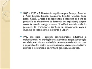    1850 a 1900 - A Revolução espalha-se por Europa, América
    e Ásia: Bélgica, França, Alemanha, Estados Unidos, Itália,
    Japão, Rússia. Cresce a concorrência, a indústria de bens de
    produção se desenvolve, as ferrovias se expandem; surgem
    novas formas de energia, como a hidrelétrica e a derivada do
    petróleo. O trans­porte também se revoluciona, com a
    invenção da locomotiva e do barco a vapor;

   1900 até hoje - Surgem conglomerados industriais e
    multinacionais. A produção se automatiza; surge a produção
    em série; e explode a sociedade de consumo de massas, com
    a expansão dos meios de comunicação. Avançam a indústria
    química e eletrônica, a engenharia genética, a robótica.
 